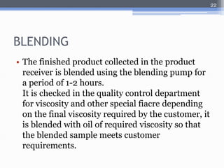 BLENDING 
• The finished product collected in the product 
receiver is blended using the blending pump for 
a period of 1-2 hours. 
It is checked in the quality control department 
for viscosity and other special fiacre depending 
on the final viscosity required by the customer, it 
is blended with oil of required viscosity so that 
the blended sample meets customer 
requirements. 
22 
 