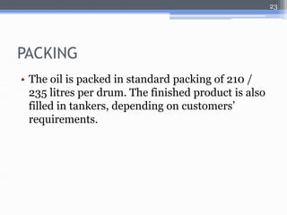 PACKING 
• The oil is packed in standard packing of 210 / 
235 litres per drum. The finished product is also 
filled in tankers, depending on customers’ 
requirements. 
23 

