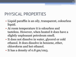 PHYSICAL PROPERTIES 
• Liquid paraffin is an oily, transparent, colourless 
liquid. 
• At room temperature it is odourless and 
tasteless. However, when heated it does have a 
slightly unpleasant petroleum smell. 
• It does not dissolve in water, glycerol or cold 
ethanol. It does dissolve in benzene, ether, 
chloroform and hot ethanol. 
• It has a density of 0.8 gm/cm3. 
3 
 
