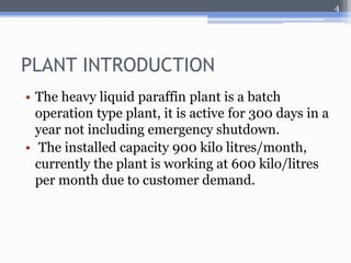 PLANT INTRODUCTION 
• The heavy liquid paraffin plant is a batch 
operation type plant, it is active for 300 days in a 
year not including emergency shutdown. 
• The installed capacity 900 kilo litres/month, 
currently the plant is working at 600 kilo/litres 
per month due to customer demand. 
4 
 