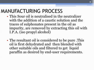 • This Sour oil is neutralised in the neutralizer 
with the addition of a caustic solution and the 
traces of sulphonates present in the oil as 
impurity, are removed by extracting this oil with 
I.P.A. (iso propyl alcohol) 
• The resultant oil is considered to be pure .This 
oil is first dehydrated and then blended with 
other suitable oils and filtered to get liquid 
paraffin as desired by end-user requirements. 
8 
MANUFACTURING PROCESS 
 