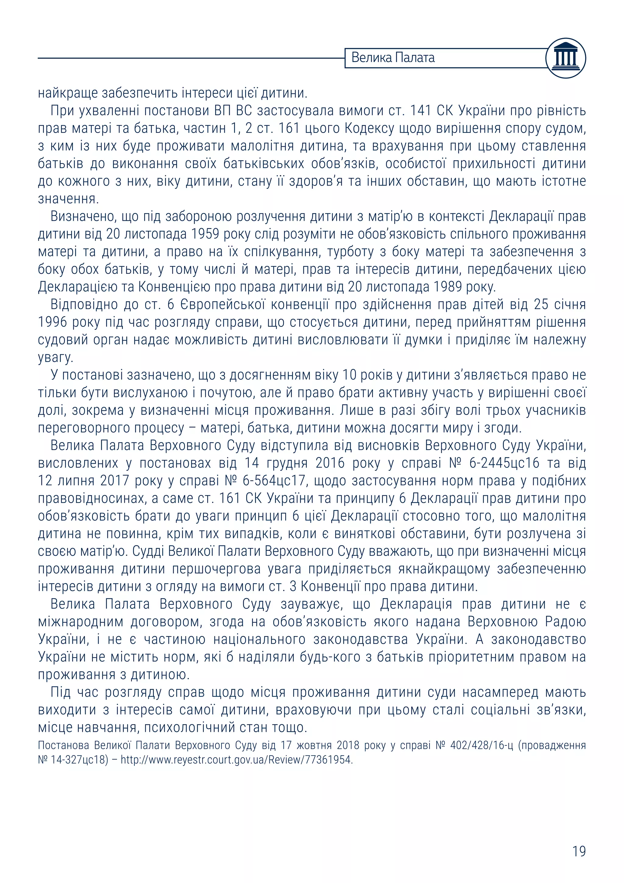 19
Велика Палата
найкраще забезпечить інтереси цієї дитини.
При ухваленні постанови ВП ВС застосувала вимоги ст. 141 СК України про рівність
прав матері та батька, частин 1, 2 ст. 161 цього Кодексу щодо вирішення спору судом,
з ким із них буде проживати малолітня дитина, та врахування при цьому ставлення
батьків до виконання своїх батьківських обов’язків, особистої прихильності дитини
до кожного з них, віку дитини, стану її здоров’я та інших обставин, що мають істотне
значення.
Визначено, що під забороною розлучення дитини з матір’ю в контексті Декларації прав
дитини від 20 листопада 1959 року слід розуміти не обов’язковість спільного проживання
матері та дитини, а право на їх спілкування, турботу з боку матері та забезпечення з
боку обох батьків, у тому числі й матері, прав та інтересів дитини, передбачених цією
Декларацією та Конвенцією про права дитини від 20 листопада 1989 року.
Відповідно до ст. 6 Європейської конвенції про здійснення прав дітей від 25 січня
1996 року під час розгляду справи, що стосується дитини, перед прийняттям рішення
судовий орган надає можливість дитині висловлювати її думки і приділяє їм належну
увагу.
У постанові зазначено, що з досягненням віку 10 років у дитини з’являється право не
тільки бути вислуханою і почутою, але й право брати активну участь у вирішенні своєї
долі, зокрема у визначенні місця проживання. Лише в разі збігу волі трьох учасників
переговорного процесу – матері, батька, дитини можна досягти миру і згоди.
Велика Палата Верховного Суду відступила від висновків Верховного Суду України,
висловлених у постановах від 14 грудня 2016 року у справі № 6-2445цс16 та від
12 липня 2017 року у справі № 6-564цс17, щодо застосування норм права у подібних
правовідносинах, а саме ст. 161 СК України та принципу 6 Декларації прав дитини про
обов’язковість брати до уваги принцип 6 цієї Декларації стосовно того, що малолітня
дитина не повинна, крім тих випадків, коли є виняткові обставини, бути розлучена зі
своєю матір’ю. Судді Великої Палати Верховного Суду вважають, що при визначенні місця
проживання дитини першочергова увага приділяється якнайкращому забезпеченню
інтересів дитини з огляду на вимоги ст. 3 Конвенції про права дитини.
Велика Палата Верховного Суду зауважує, що Декларація прав дитини не є
міжнародним договором, згода на обов’язковість якого надана Верховною Радою
України, і не є частиною національного законодавства України. А законодавство
України не містить норм, які б наділяли будь-кого з батьків пріоритетним правом на
проживання з дитиною.
Під час розгляду справ щодо місця проживання дитини суди насамперед мають
виходити з інтересів самої дитини, враховуючи при цьому сталі соціальні зв’язки,
місце навчання, психологічний стан тощо.
Постанова Великої Палати Верховного Суду від 17 жовтня 2018 року у справі № 402/428/16-ц (провадження
№ 14-327цс18) – http://www.reyestr.court.gov.ua/Review/77361954.
 