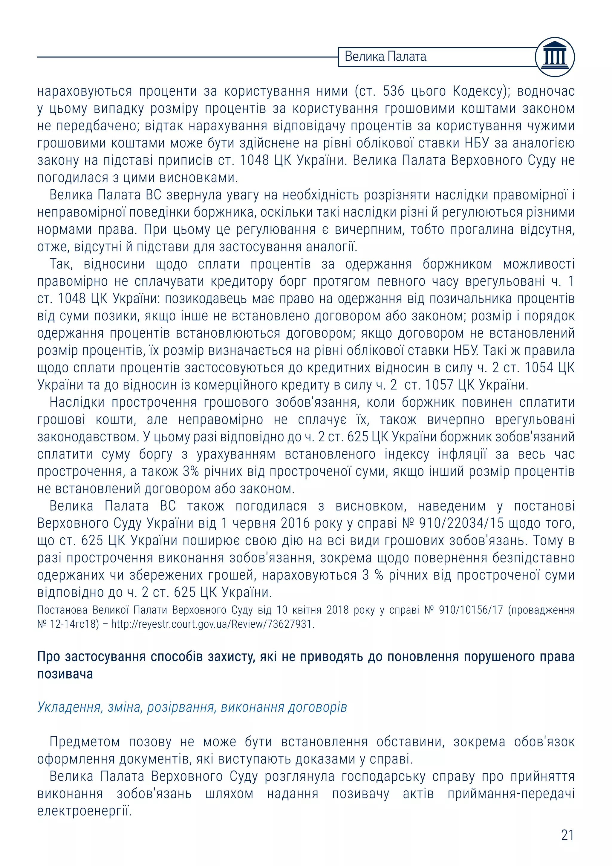 21
Велика Палата
нараховуються проценти за користування ними (ст. 536 цього Кодексу); водночас
у цьому випадку розміру процентів за користування грошовими коштами законом
не передбачено; відтак нарахування відповідачу процентів за користування чужими
грошовими коштами може бути здійснене на рівні облікової ставки НБУ за аналогією
закону на підставі приписів ст. 1048 ЦК України. Велика Палата Верховного Суду не
погодилася з цими висновками.
Велика Палата ВС звернула увагу на необхідність розрізняти наслідки правомірної і
неправомірної поведінки боржника, оскільки такі наслідки різні й регулюються різними
нормами права. При цьому це регулювання є вичерпним, тобто прогалина відсутня,
отже, відсутні й підстави для застосування аналогії.
Так, відносини щодо сплати процентів за одержання боржником можливості
правомірно не сплачувати кредитору борг протягом певного часу врегульовані ч. 1
ст. 1048 ЦК України: позикодавець має право на одержання від позичальника процентів
від суми позики, якщо інше не встановлено договором або законом; розмір і порядок
одержання процентів встановлюються договором; якщо договором не встановлений
розмір процентів, їх розмір визначається на рівні облікової ставки НБУ. Такі ж правила
щодо сплати процентів застосовуються до кредитних відносин в силу ч. 2 ст. 1054 ЦК
України та до відносин із комерційного кредиту в силу ч. 2 ст. 1057 ЦК України.
Наслідки прострочення грошового зобов'язання, коли боржник повинен сплатити
грошові кошти, але неправомірно не сплачує їх, також вичерпно врегульовані
законодавством. У цьому разі відповідно до ч. 2 ст. 625 ЦК України боржник зобов'язаний
сплатити суму боргу з урахуванням встановленого індексу інфляції за весь час
прострочення, а також 3% річних від простроченої суми, якщо інший розмір процентів
не встановлений договором або законом.
Велика Палата ВС також погодилася з висновком, наведеним у постанові
Верховного Суду України від 1 червня 2016 року у справі № 910/22034/15 щодо того,
що ст. 625 ЦК України поширює свою дію на всі види грошових зобов'язань. Тому в
разі прострочення виконання зобов'язання, зокрема щодо повернення безпідставно
одержаних чи збережених грошей, нараховуються 3 % річних від простроченої суми
відповідно до ч. 2 ст. 625 ЦК України.
Постанова Великої Палати Верховного Суду від 10 квітня 2018 року у справі № 910/10156/17 (провадження
№ 12-14гс18) – http://reyestr.court.gov.ua/Review/73627931.
Про застосування способів захисту, які не приводять до поновлення порушеного права
позивача
Укладення, зміна, розірвання, виконання договорів
Предметом позову не може бути встановлення обставини, зокрема обов'язок
оформлення документів, які виступають доказами у справі.
Велика Палата Верховного Суду розглянула господарську справу про прийняття
виконання зобов'язань шляхом надання позивачу актів приймання-передачі
електроенергії.
 