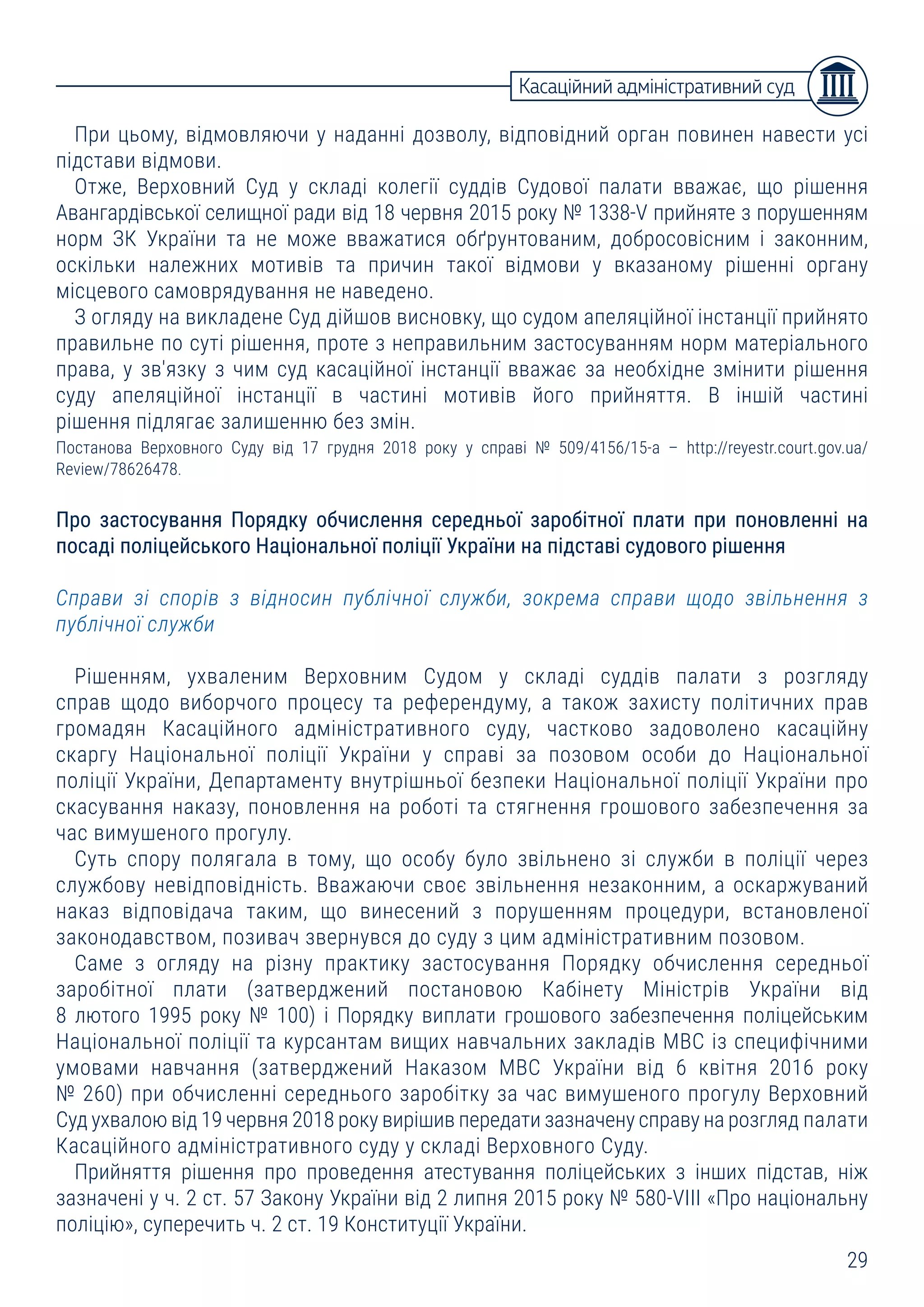 29
Касаційний адміністративний суд
При цьому, відмовляючи у наданні дозволу, відповідний орган повинен навести усі
підстави відмови.
Отже, Верховний Суд у складі колегії суддів Судової палати вважає, що рішення
Авангардівської селищної ради від 18 червня 2015 року № 1338-V прийняте з порушенням
норм ЗК України та не може вважатися обґрунтованим, добросовісним і законним,
оскільки належних мотивів та причин такої відмови у вказаному рішенні органу
місцевого самоврядування не наведено.
З огляду на викладене Суд дійшов висновку, що судом апеляційної інстанції прийнято
правильне по суті рішення, проте з неправильним застосуванням норм матеріального
права, у зв'язку з чим суд касаційної інстанції вважає за необхідне змінити рішення
суду апеляційної інстанції в частині мотивів його прийняття. В іншій частині
рішення підлягає залишенню без змін.
Постанова Верховного Суду від 17 грудня 2018 року у справі № 509/4156/15-а – http://reyestr.court.gov.ua/
Review/78626478.
Про застосування Порядку обчислення середньої заробітної плати при поновленні на
посаді поліцейського Національної поліції України на підставі судового рішення
Справи зі спорів з відносин публічної служби, зокрема справи щодо звільнення з
публічної служби
Рішенням, ухваленим Верховним Судом у складі суддів палати з розгляду
справ щодо виборчого процесу та референдуму, а також захисту політичних прав
громадян Касаційного адміністративного суду, частково задоволено касаційну
скаргу Національної поліції України у справі за позовом особи до Національної
поліції України, Департаменту внутрішньої безпеки Національної поліції України про
скасування наказу, поновлення на роботі та стягнення грошового забезпечення за
час вимушеного прогулу.
Суть спору полягала в тому, що особу було звільнено зі служби в поліції через
службову невідповідність. Вважаючи своє звільнення незаконним, а оскаржуваний
наказ відповідача таким, що винесений з порушенням процедури, встановленої
законодавством, позивач звернувся до суду з цим адміністративним позовом.
Саме з огляду на різну практику застосування Порядку обчислення середньої
заробітної плати (затверджений постановою Кабінету Міністрів України від
8 лютого 1995 року № 100) і Порядку виплати грошового забезпечення поліцейським
Національної поліції та курсантам вищих навчальних закладів МВС із специфічними
умовами навчання (затверджений Наказом МВС України від 6 квітня 2016 року
№ 260) при обчисленні середнього заробітку за час вимушеного прогулу Верховний
Суд ухвалою від 19 червня 2018 року вирішив передати зазначену справу на розгляд палати
Касаційного адміністративного суду у складі Верховного Суду.
Прийняття рішення про проведення атестування поліцейських з інших підстав, ніж
зазначені у ч. 2 ст. 57 Закону України від 2 липня 2015 року № 580-VIII «Про національну
поліцію», суперечить ч. 2 ст. 19 Конституції України.
 