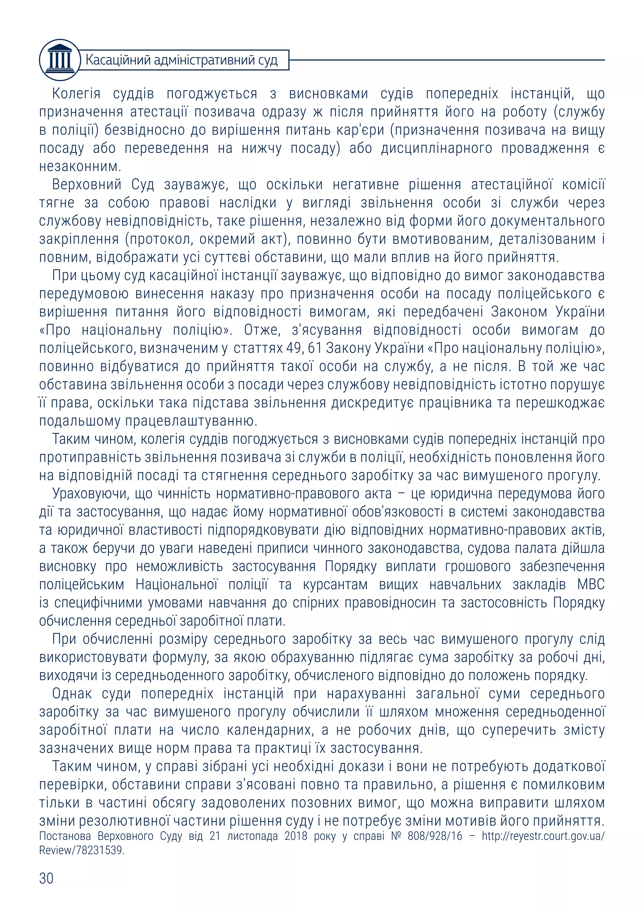 30
Колегія суддів погоджується з висновками судів попередніх інстанцій, що
призначення атестації позивача одразу ж після прийняття його на роботу (службу
в поліції) безвідносно до вирішення питань кар'єри (призначення позивача на вищу
посаду або переведення на нижчу посаду) або дисциплінарного провадження є
незаконним.
Верховний Суд зауважує, що оскільки негативне рішення атестаційної комісії
тягне за собою правові наслідки у вигляді звільнення особи зі служби через
службову невідповідність, таке рішення, незалежно від форми його документального
закріплення (протокол, окремий акт), повинно бути вмотивованим, деталізованим і
повним, відображати усі суттєві обставини, що мали вплив на його прийняття.
При цьому суд касаційної інстанції зауважує, що відповідно до вимог законодавства
передумовою винесення наказу про призначення особи на посаду поліцейського є
вирішення питання його відповідності вимогам, які передбачені Законом України
«Про національну поліцію». Отже, з'ясування відповідності особи вимогам до
поліцейського, визначеним у статтях 49, 61 Закону України «Про національну поліцію»,
повинно відбуватися до прийняття такої особи на службу, а не після. В той же час
обставина звільнення особи з посади через службову невідповідність істотно порушує
її права, оскільки така підстава звільнення дискредитує працівника та перешкоджає
подальшому працевлаштуванню.
Таким чином, колегія суддів погоджується з висновками судів попередніх інстанцій про
протиправність звільнення позивача зі служби в поліції, необхідність поновлення його
на відповідній посаді та стягнення середнього заробітку за час вимушеного прогулу.
Ураховуючи, що чинність нормативно-правового акта – це юридична передумова його
дії та застосування, що надає йому нормативної обов'язковості в системі законодавства
та юридичної властивості підпорядковувати дію відповідних нормативно-правових актів,
а також беручи до уваги наведені приписи чинного законодавства, судова палата дійшла
висновку про неможливість застосування Порядку виплати грошового забезпечення
поліцейським Національної поліції та курсантам вищих навчальних закладів МВС
із специфічними умовами навчання до спірних правовідносин та застосовність Порядку
обчислення середньої заробітної плати.
При обчисленні розміру середнього заробітку за весь час вимушеного прогулу слід
використовувати формулу, за якою обрахуванню підлягає сума заробітку за робочі дні,
виходячи із середньоденного заробітку, обчисленого відповідно до положень порядку.
Однак суди попередніх інстанцій при нарахуванні загальної суми середнього
заробітку за час вимушеного прогулу обчислили її шляхом множення середньоденної
заробітної плати на число календарних, а не робочих днів, що суперечить змісту
зазначених вище норм права та практиці їх застосування.
Таким чином, у справі зібрані усі необхідні докази і вони не потребують додаткової
перевірки, обставини справи з'ясовані повно та правильно, а рішення є помилковим
тільки в частині обсягу задоволених позовних вимог, що можна виправити шляхом
зміни резолютивної частини рішення суду і не потребує зміни мотивів його прийняття.
Постанова Верховного Суду від 21 листопада 2018 року у справі № 808/928/16 – http://reyestr.court.gov.ua/
Review/78231539.
Касаційний адміністративний суд
 