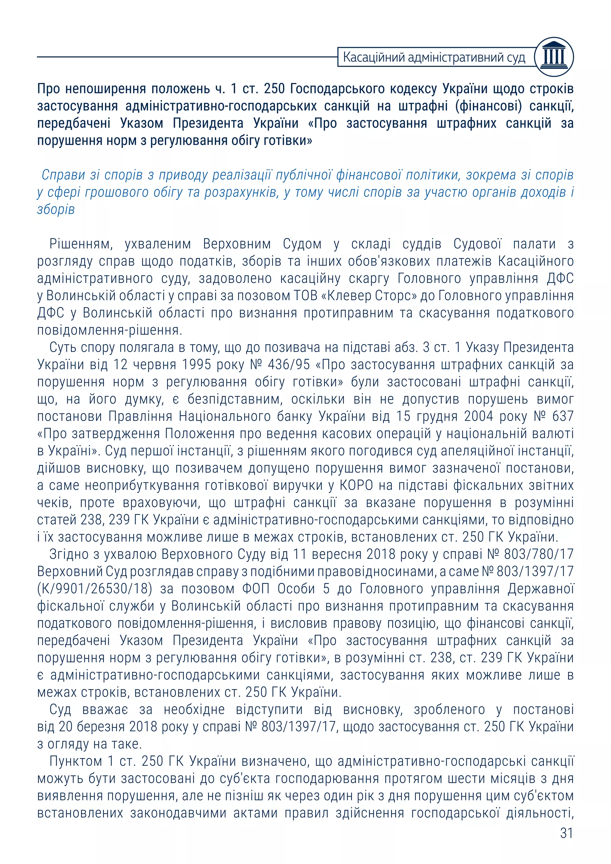 31
Про непоширення положень ч. 1 ст. 250 Господарського кодексу України щодо строків
застосування адміністративно-господарських санкцій на штрафні (фінансові) санкції,
передбачені Указом Президента України «Про застосування штрафних санкцій за
порушення норм з регулювання обігу готівки»
Справи зі спорів з приводу реалізації публічної фінансової політики, зокрема зі спорів
у сфері грошового обігу та розрахунків, у тому числі спорів за участю органів доходів і
зборів
Рішенням, ухваленим Верховним Судом у складі суддів Судової палати з
розгляду справ щодо податків, зборів та інших обов'язкових платежів Касаційного
адміністративного суду, задоволено касаційну скаргу Головного управління ДФС
у Волинській області у справі за позовом ТОВ «Клевер Сторс» до Головного управління
ДФС у Волинській області про визнання протиправним та скасування податкового
повідомлення-рішення.
Суть спору полягала в тому, що до позивача на підставі абз. 3 ст. 1 Указу Президента
України від 12 червня 1995 року № 436/95 «Про застосування штрафних санкцій за
порушення норм з регулювання обігу готівки» були застосовані штрафні санкції,
що, на його думку, є безпідставним, оскільки він не допустив порушень вимог
постанови Правління Національного банку України від 15 грудня 2004 року № 637
«Про затвердження Положення про ведення касових операцій у національній валюті
в Україні». Суд першої інстанції, з рішенням якого погодився суд апеляційної інстанції,
дійшов висновку, що позивачем допущено порушення вимог зазначеної постанови,
а саме неоприбуткування готівкової виручки у КОРО на підставі фіскальних звітних
чеків, проте враховуючи, що штрафні санкції за вказане порушення в розумінні
статей 238, 239 ГК України є адміністративно-господарськими санкціями, то відповідно
і їх застосування можливе лише в межах строків, встановлених ст. 250 ГК України.
Згідно з ухвалою Верховного Суду від 11 вересня 2018 року у справі № 803/780/17
Верховний Суд розглядав справу з подібними правовідносинами, а саме № 803/1397/17
(К/9901/26530/18) за позовом ФОП Особи 5 до Головного управління Державної
фіскальної служби у Волинській області про визнання протиправним та скасування
податкового повідомлення-рішення, і висловив правову позицію, що фінансові санкції,
передбачені Указом Президента України «Про застосування штрафних санкцій за
порушення норм з регулювання обігу готівки», в розумінні ст. 238, ст. 239 ГК України
є адміністративно-господарськими санкціями, застосування яких можливе лише в
межах строків, встановлених ст. 250 ГК України.
Суд вважає за необхідне відступити від висновку, зробленого у постанові
від 20 березня 2018 року у справі № 803/1397/17, щодо застосування ст. 250 ГК України
з огляду на таке.
Пунктом 1 ст. 250 ГК України визначено, що адміністративно-господарські санкції
можуть бути застосовані до суб'єкта господарювання протягом шести місяців з дня
виявлення порушення, але не пізніш як через один рік з дня порушення цим суб'єктом
встановлених законодавчими актами правил здійснення господарської діяльності,
Касаційний адміністративний суд
 