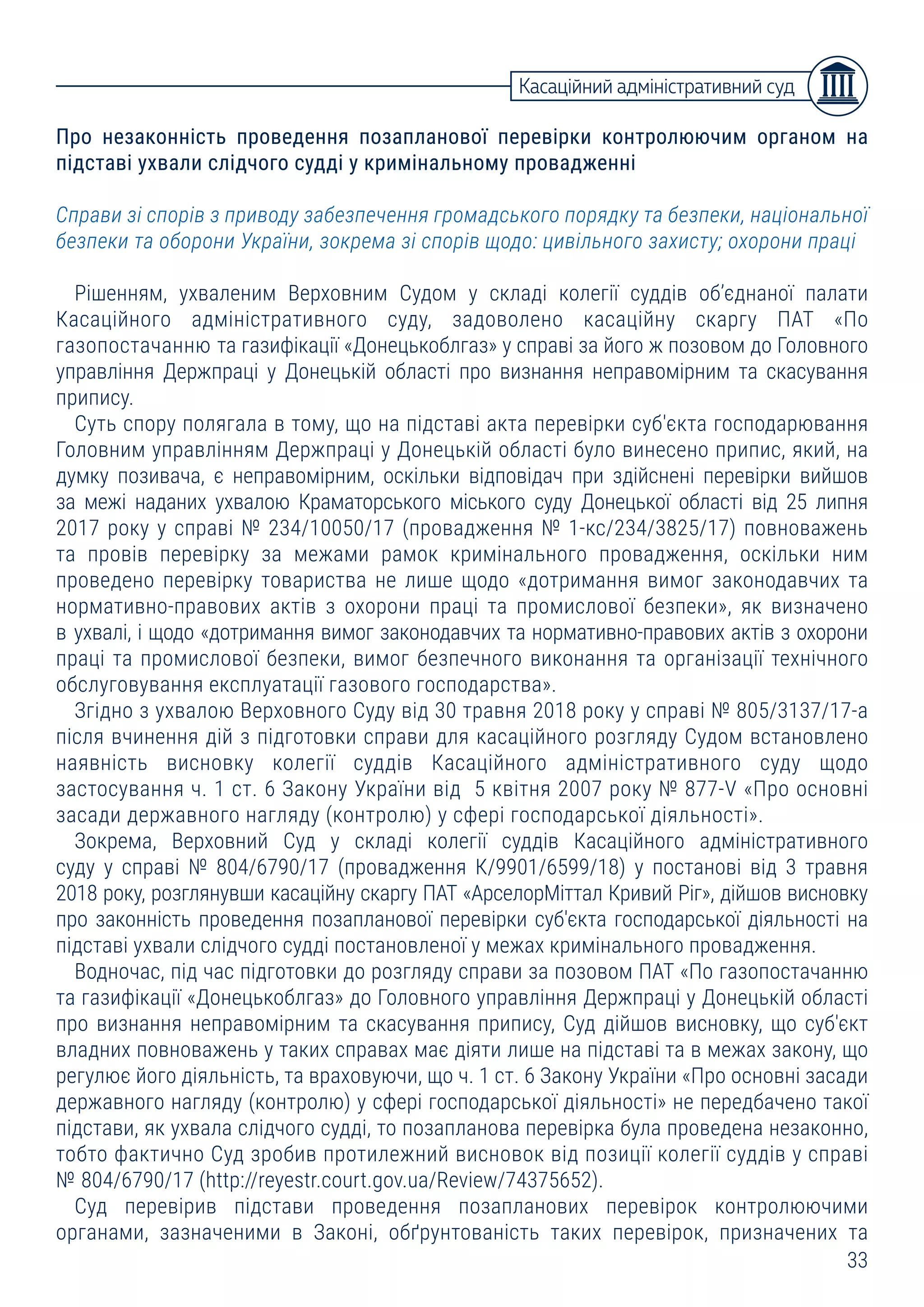 33
Про незаконність проведення позапланової перевірки контролюючим органом на
підставі ухвали слідчого судді у кримінальному провадженні
Справи зі спорів з приводу забезпечення громадського порядку та безпеки, національної
безпеки та оборони України, зокрема зі спорів щодо: цивільного захисту; охорони праці
Рішенням, ухваленим Верховним Судом у складі колегії суддів об’єднаної палати
Касаційного адміністративного суду, задоволено касаційну скаргу ПАТ «По
газопостачанню та газифікації «Донецькоблгаз» у справі за його ж позовом до Головного
управління Держпраці у Донецькій області про визнання неправомірним та скасування
припису.
Суть спору полягала в тому, що на підставі акта перевірки суб'єкта господарювання
Головним управлінням Держпраці у Донецькій області було винесено припис, який, на
думку позивача, є неправомірним, оскільки відповідач при здійснені перевірки вийшов
за межі наданих ухвалою Краматорського міського суду Донецької області від 25 липня
2017 року у справі № 234/10050/17 (провадження № 1-кс/234/3825/17) повноважень
та провів перевірку за межами рамок кримінального провадження, оскільки ним
проведено перевірку товариства не лише щодо «дотримання вимог законодавчих та
нормативно-правових актів з охорони праці та промислової безпеки», як визначено
в ухвалі, і щодо «дотримання вимог законодавчих та нормативно-правових актів з охорони
праці та промислової безпеки, вимог безпечного виконання та організації технічного
обслуговування експлуатації газового господарства».
Згідно з ухвалою Верховного Суду від 30 травня 2018 року у справі № 805/3137/17-а
після вчинення дій з підготовки справи для касаційного розгляду Судом встановлено
наявність висновку колегії суддів Касаційного адміністративного суду щодо
застосування ч. 1 ст. 6 Закону України від 5 квітня 2007 року № 877-V «Про основні
засади державного нагляду (контролю) у сфері господарської діяльності».
Зокрема, Верховний Суд у складі колегії суддів Касаційного адміністративного
суду у справі № 804/6790/17 (провадження К/9901/6599/18) у постанові від 3 травня
2018 року, розглянувши касаційну скаргу ПАТ «АрселорМіттал Кривий Ріг», дійшов висновку
про законність проведення позапланової перевірки суб'єкта господарської діяльності на
підставі ухвали слідчого судді постановленої у межах кримінального провадження.
Водночас, під час підготовки до розгляду справи за позовом ПАТ «По газопостачанню
та газифікації «Донецькоблгаз» до Головного управління Держпраці у Донецькій області
про визнання неправомірним та скасування припису, Суд дійшов висновку, що суб'єкт
владних повноважень у таких справах має діяти лише на підставі та в межах закону, що
регулює його діяльність, та враховуючи, що ч. 1 ст. 6 Закону України «Про основні засади
державного нагляду (контролю) у сфері господарської діяльності» не передбачено такої
підстави, як ухвала слідчого судді, то позапланова перевірка була проведена незаконно,
тобто фактично Суд зробив протилежний висновок від позиції колегії суддів у справі
№ 804/6790/17 (http://reyestr.court.gov.ua/Review/74375652).
Суд перевірив підстави проведення позапланових перевірок контролюючими
органами, зазначеними в Законі, обґрунтованість таких перевірок, призначених та
Касаційний адміністративний суд
 