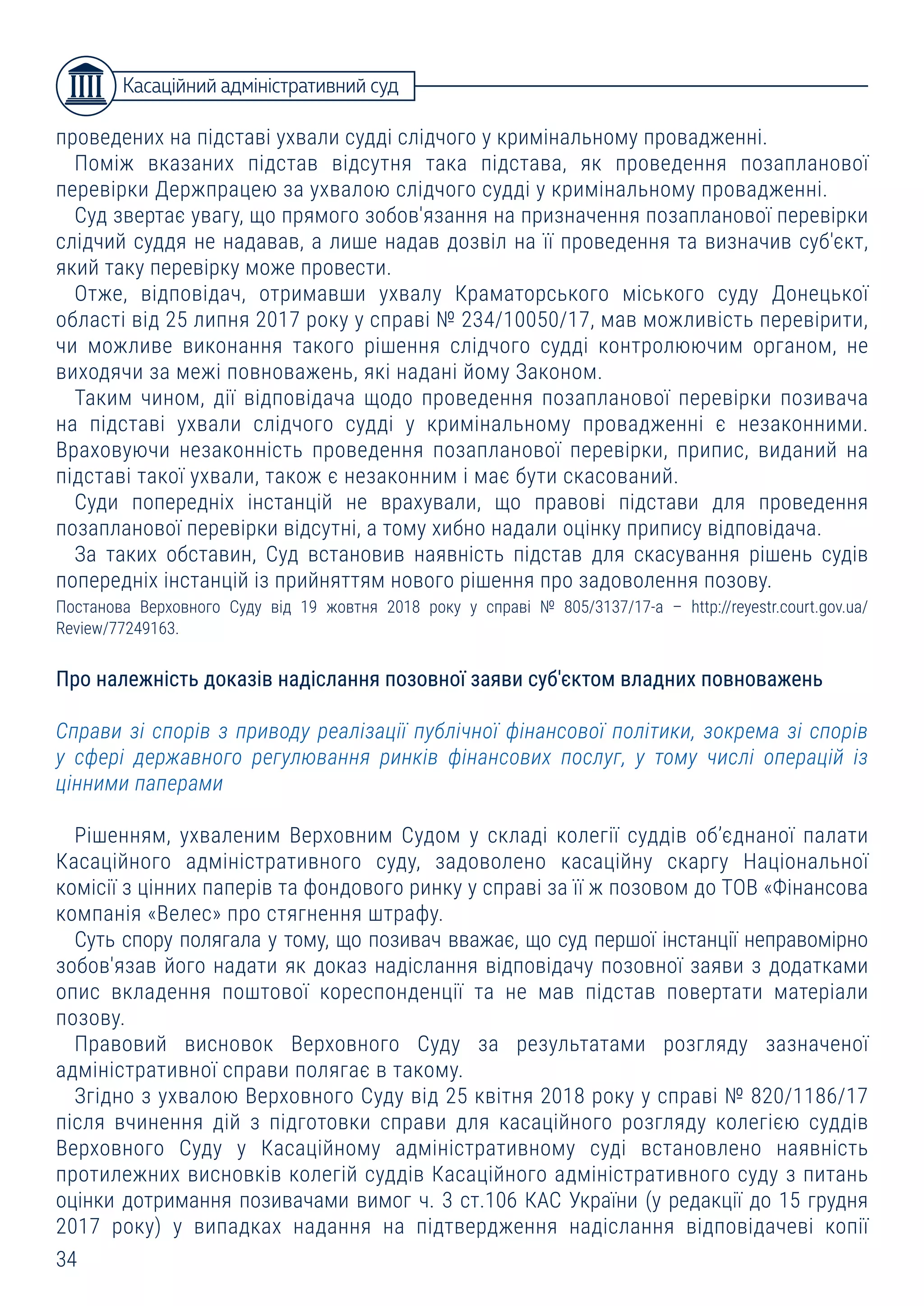 34
проведених на підставі ухвали судді слідчого у кримінальному провадженні.
Поміж вказаних підстав відсутня така підстава, як проведення позапланової
перевірки Держпрацею за ухвалою слідчого судді у кримінальному провадженні.
Суд звертає увагу, що прямого зобов'язання на призначення позапланової перевірки
слідчий суддя не надавав, а лише надав дозвіл на її проведення та визначив суб'єкт,
який таку перевірку може провести.
Отже, відповідач, отримавши ухвалу Краматорського міського суду Донецької
області від 25 липня 2017 року у справі № 234/10050/17, мав можливість перевірити,
чи можливе виконання такого рішення слідчого судді контролюючим органом, не
виходячи за межі повноважень, які надані йому Законом.
Таким чином, дії відповідача щодо проведення позапланової перевірки позивача
на підставі ухвали слідчого судді у кримінальному провадженні є незаконними.
Враховуючи незаконність проведення позапланової перевірки, припис, виданий на
підставі такої ухвали, також є незаконним і має бути скасований.
Суди попередніх інстанцій не врахували, що правові підстави для проведення
позапланової перевірки відсутні, а тому хибно надали оцінку припису відповідача.
За таких обставин, Суд встановив наявність підстав для скасування рішень судів
попередніх інстанцій із прийняттям нового рішення про задоволення позову.
Постанова Верховного Суду від 19 жовтня 2018 року у справі № 805/3137/17-а – http://reyestr.court.gov.ua/
Review/77249163.
Про належність доказів надіслання позовної заяви суб'єктом владних повноважень
Справи зі спорів з приводу реалізації публічної фінансової політики, зокрема зі спорів
у сфері державного регулювання ринків фінансових послуг, у тому числі операцій із
цінними паперами
Рішенням, ухваленим Верховним Судом у складі колегії суддів об’єднаної палати
Касаційного адміністративного суду, задоволено касаційну скаргу Національної
комісії з цінних паперів та фондового ринку у справі за її ж позовом до ТОВ «Фінансова
компанія «Велес» про стягнення штрафу.
Суть спору полягала у тому, що позивач вважає, що суд першої інстанції неправомірно
зобов'язав його надати як доказ надіслання відповідачу позовної заяви з додатками
опис вкладення поштової кореспонденції та не мав підстав повертати матеріали
позову.
Правовий висновок Верховного Суду за результатами розгляду зазначеної
адміністративної справи полягає в такому.
Згідно з ухвалою Верховного Суду від 25 квітня 2018 року у справі № 820/1186/17
після вчинення дій з підготовки справи для касаційного розгляду колегією суддів
Верховного Суду у Касаційному адміністративному суді встановлено наявність
протилежних висновків колегій суддів Касаційного адміністративного суду з питань
оцінки дотримання позивачами вимог ч. 3 ст.106 КАС України (у редакції до 15 грудня
2017 року) у випадках надання на підтвердження надіслання відповідачеві копії
Касаційний адміністративний суд
 