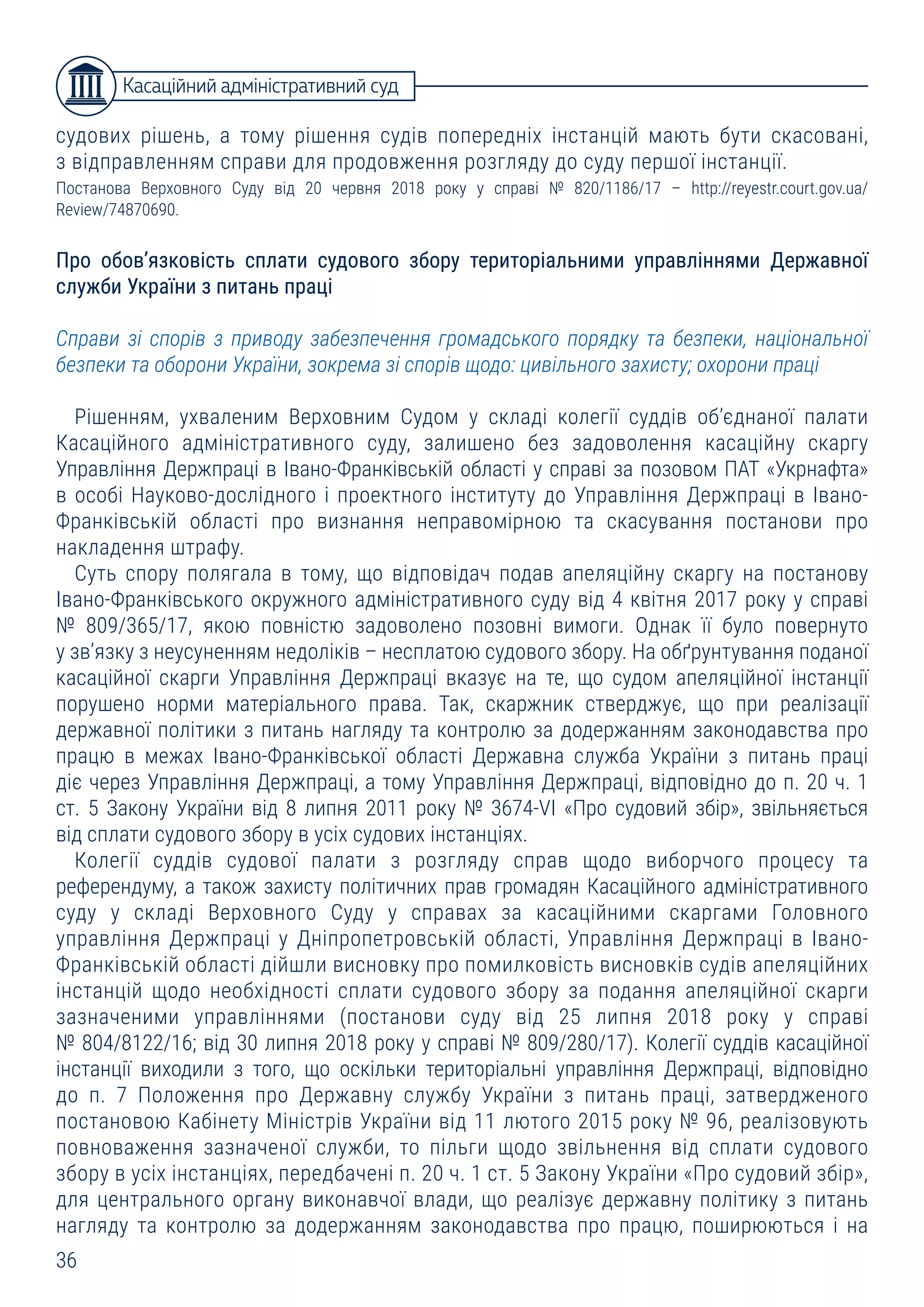 36
судових рішень, а тому рішення судів попередніх інстанцій мають бути скасовані,
з відправленням справи для продовження розгляду до суду першої інстанції.
Постанова Верховного Суду від 20 червня 2018 року у справі № 820/1186/17 – http://reyestr.court.gov.ua/
Review/74870690.
Про обов’язковість сплати судового збору територіальними управліннями Державної
служби України з питань праці
Справи зі спорів з приводу забезпечення громадського порядку та безпеки, національної
безпеки та оборони України, зокрема зі спорів щодо: цивільного захисту; охорони праці
Рішенням, ухваленим Верховним Судом у складі колегії суддів об’єднаної палати
Касаційного адміністративного суду, залишено без задоволення касаційну скаргу
Управління Держпраці в Івано-Франківській області у справі за позовом ПАТ «Укрнафта»
в особі Науково-дослідного і проектного інституту до Управління Держпраці в Івано-
Франківській області про визнання неправомірною та скасування постанови про
накладення штрафу.
Суть спору полягала в тому, що відповідач подав апеляційну скаргу на постанову
Івано-Франківського окружного адміністративного суду від 4 квітня 2017 року у справі
№ 809/365/17, якою повністю задоволено позовні вимоги. Однак її було повернуто
у зв’язку з неусуненням недоліків – несплатою судового збору. На обґрунтування поданої
касаційної скарги Управління Держпраці вказує на те, що судом апеляційної інстанції
порушено норми матеріального права. Так, скаржник стверджує, що при реалізації
державної політики з питань нагляду та контролю за додержанням законодавства про
працю в межах Івано-Франківської області Державна служба України з питань праці
діє через Управління Держпраці, а тому Управління Держпраці, відповідно до п. 20 ч. 1
ст. 5 Закону України від 8 липня 2011 року № 3674-VI «Про судовий збір», звільняється
від сплати судового збору в усіх судових інстанціях.
Колегії суддів судової палати з розгляду справ щодо виборчого процесу та
референдуму, а також захисту політичних прав громадян Касаційного адміністративного
суду у складі Верховного Суду у справах за касаційними скаргами Головного
управління Держпраці у Дніпропетровській області, Управління Держпраці в Івано-
Франківській області дійшли висновку про помилковість висновків судів апеляційних
інстанцій щодо необхідності сплати судового збору за подання апеляційної скарги
зазначеними управліннями (постанови суду від 25 липня 2018 року у справі
№ 804/8122/16; від 30 липня 2018 року у справі № 809/280/17). Колегії суддів касаційної
інстанції виходили з того, що оскільки територіальні управління Держпраці, відповідно
до п. 7 Положення про Державну службу України з питань праці, затвердженого
постановою Кабінету Міністрів України від 11 лютого 2015 року № 96, реалізовують
повноваження зазначеної служби, то пільги щодо звільнення від сплати судового
збору в усіх інстанціях, передбачені п. 20 ч. 1 ст. 5 Закону України «Про судовий збір»,
для центрального органу виконавчої влади, що реалізує державну політику з питань
нагляду та контролю за додержанням законодавства про працю, поширюються і на
Касаційний адміністративний суд
 