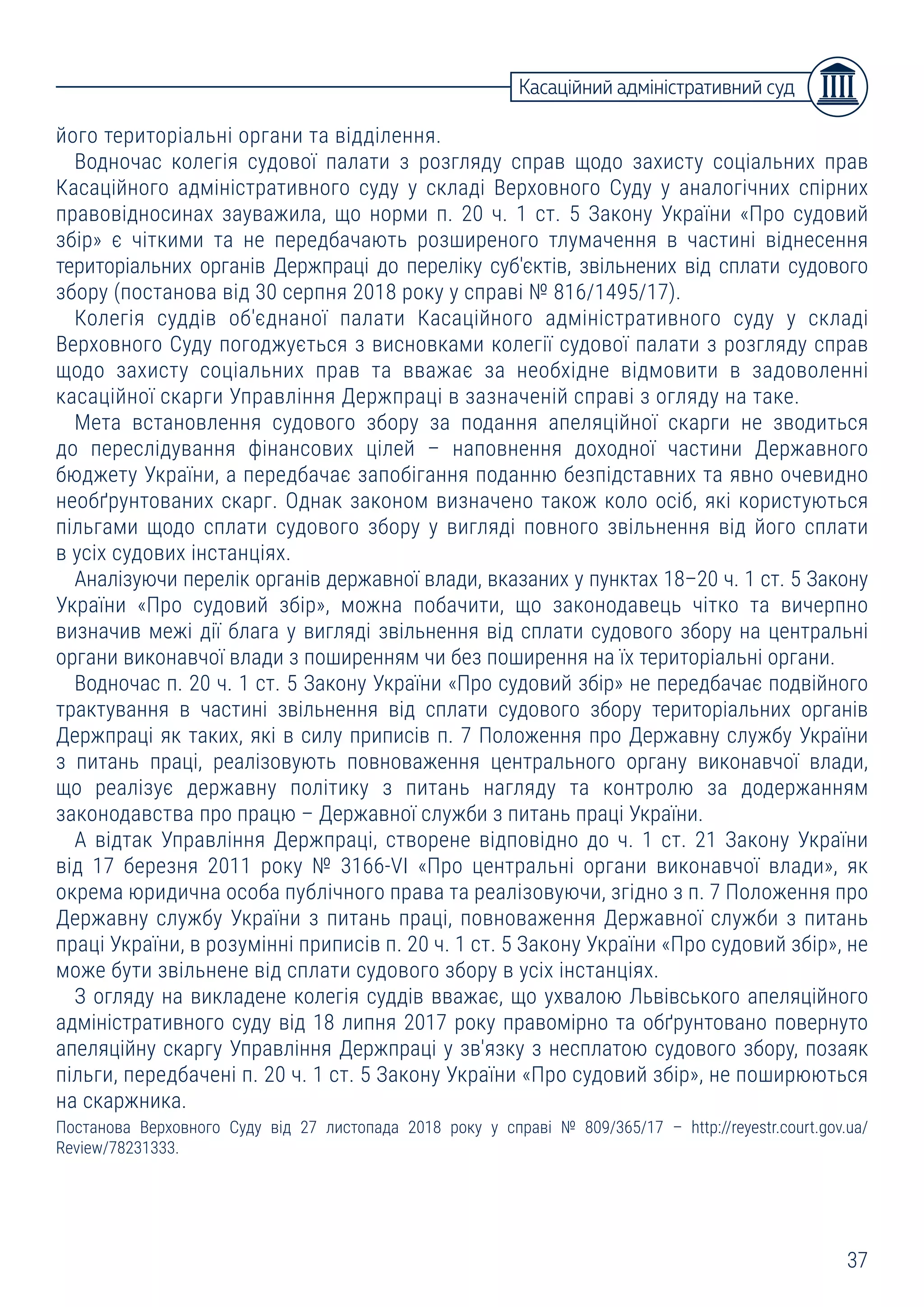 37
його територіальні органи та відділення.
Водночас колегія судової палати з розгляду справ щодо захисту соціальних прав
Касаційного адміністративного суду у складі Верховного Суду у аналогічних спірних
правовідносинах зауважила, що норми п. 20 ч. 1 ст. 5 Закону України «Про судовий
збір» є чіткими та не передбачають розширеного тлумачення в частині віднесення
територіальних органів Держпраці до переліку суб'єктів, звільнених від сплати судового
збору (постанова від 30 серпня 2018 року у справі № 816/1495/17).
Колегія суддів об'єднаної палати Касаційного адміністративного суду у складі
Верховного Суду погоджується з висновками колегії судової палати з розгляду справ
щодо захисту соціальних прав та вважає за необхідне відмовити в задоволенні
касаційної скарги Управління Держпраці в зазначеній справі з огляду на таке.
Мета встановлення судового збору за подання апеляційної скарги не зводиться
до переслідування фінансових цілей – наповнення доходної частини Державного
бюджету України, а передбачає запобігання поданню безпідставних та явно очевидно
необґрунтованих скарг. Однак законом визначено також коло осіб, які користуються
пільгами щодо сплати судового збору у вигляді повного звільнення від його сплати
в усіх судових інстанціях.
Аналізуючи перелік органів державної влади, вказаних у пунктах 18–20 ч. 1 ст. 5 Закону
України «Про судовий збір», можна побачити, що законодавець чітко та вичерпно
визначив межі дії блага у вигляді звільнення від сплати судового збору на центральні
органи виконавчої влади з поширенням чи без поширення на їх територіальні органи.
Водночас п. 20 ч. 1 ст. 5 Закону України «Про судовий збір» не передбачає подвійного
трактування в частині звільнення від сплати судового збору територіальних органів
Держпраці як таких, які в силу приписів п. 7 Положення про Державну службу України
з питань праці, реалізовують повноваження центрального органу виконавчої влади,
що реалізує державну політику з питань нагляду та контролю за додержанням
законодавства про працю – Державної служби з питань праці України.
А відтак Управління Держпраці, створене відповідно до ч. 1 ст. 21 Закону України
від 17 березня 2011 року № 3166-VI «Про центральні органи виконавчої влади», як
окрема юридична особа публічного права та реалізовуючи, згідно з п. 7 Положення про
Державну службу України з питань праці, повноваження Державної служби з питань
праці України, в розумінні приписів п. 20 ч. 1 ст. 5 Закону України «Про судовий збір», не
може бути звільнене від сплати судового збору в усіх інстанціях.
З огляду на викладене колегія суддів вважає, що ухвалою Львівського апеляційного
адміністративного суду від 18 липня 2017 року правомірно та обґрунтовано повернуто
апеляційну скаргу Управління Держпраці у зв'язку з несплатою судового збору, позаяк
пільги, передбачені п. 20 ч. 1 ст. 5 Закону України «Про судовий збір», не поширюються
на скаржника.
Постанова Верховного Суду від 27 листопада 2018 року у справі № 809/365/17 – http://reyestr.court.gov.ua/
Review/78231333.
Касаційний адміністративний суд
 