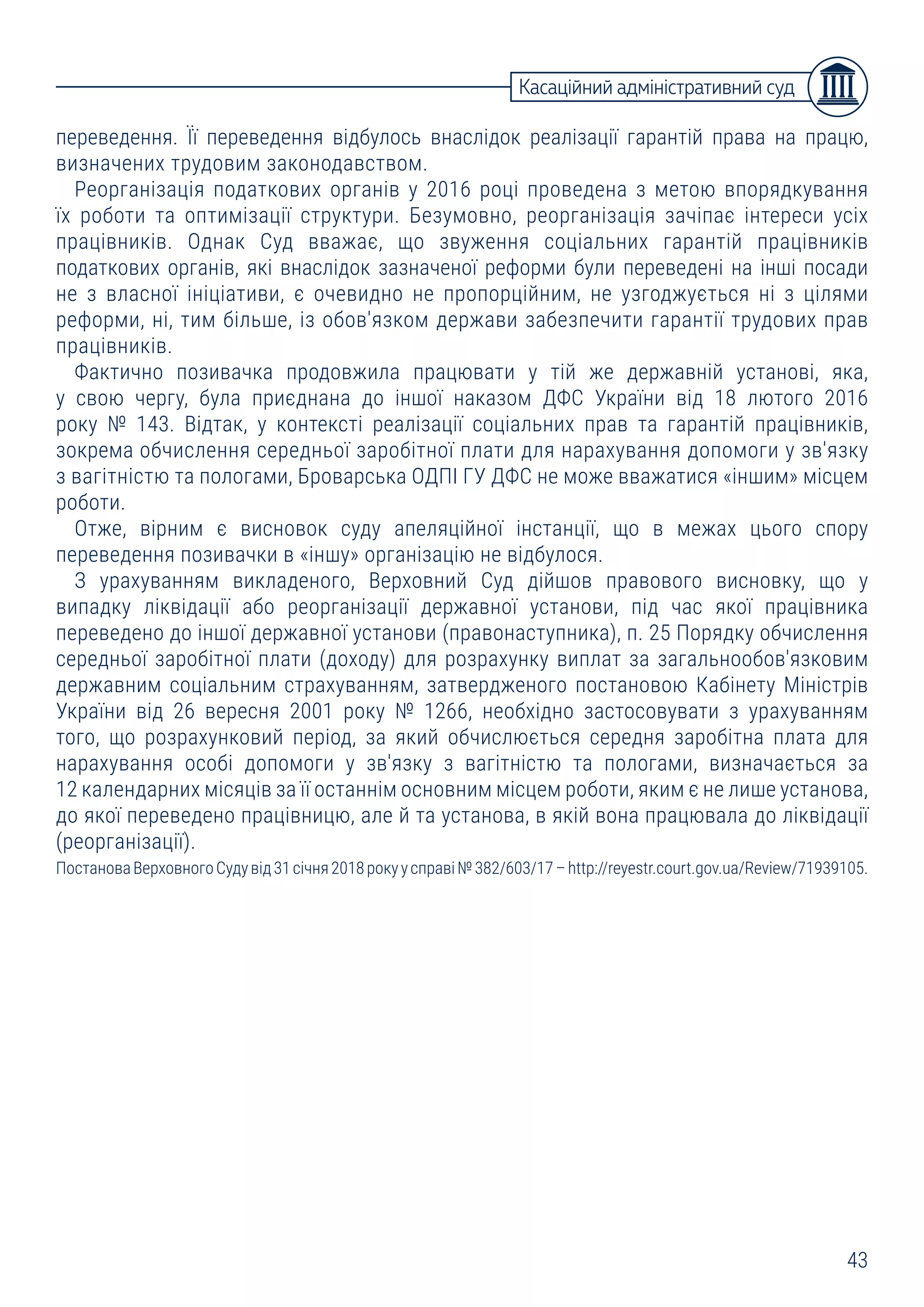 43
Касаційний адміністративний суд
переведення. Її переведення відбулось внаслідок реалізації гарантій права на працю,
визначених трудовим законодавством.
Реорганізація податкових органів у 2016 році проведена з метою впорядкування
їх роботи та оптимізації структури. Безумовно, реорганізація зачіпає інтереси усіх
працівників. Однак Суд вважає, що звуження соціальних гарантій працівників
податкових органів, які внаслідок зазначеної реформи були переведені на інші посади
не з власної ініціативи, є очевидно не пропорційним, не узгоджується ні з цілями
реформи, ні, тим більше, із обов'язком держави забезпечити гарантії трудових прав
працівників.
Фактично позивачка продовжила працювати у тій же державній установі, яка,
у свою чергу, була приєднана до іншої наказом ДФС України від 18 лютого 2016
року № 143. Відтак, у контексті реалізації соціальних прав та гарантій працівників,
зокрема обчислення середньої заробітної плати для нарахування допомоги у зв'язку
з вагітністю та пологами, Броварська ОДПІ ГУ ДФС не може вважатися «іншим» місцем
роботи.
Отже, вірним є висновок суду апеляційної інстанції, що в межах цього спору
переведення позивачки в «іншу» організацію не відбулося.
З урахуванням викладеного, Верховний Суд дійшов правового висновку, що у
випадку ліквідації або реорганізації державної установи, під час якої працівника
переведено до іншої державної установи (правонаступника), п. 25 Порядку обчислення
середньої заробітної плати (доходу) для розрахунку виплат за загальнообов'язковим
державним соціальним страхуванням, затвердженого постановою Кабінету Міністрів
України від 26 вересня 2001 року № 1266, необхідно застосовувати з урахуванням
того, що розрахунковий період, за який обчислюється середня заробітна плата для
нарахування особі допомоги у зв'язку з вагітністю та пологами, визначається за
12 календарних місяців за її останнім основним місцем роботи, яким є не лише установа,
до якої переведено працівницю, але й та установа, в якій вона працювала до ліквідації
(реорганізації).
ПостановаВерховногоСудувід31січня2018рокуусправі№382/603/17–http://reyestr.court.gov.ua/Review/71939105.
 