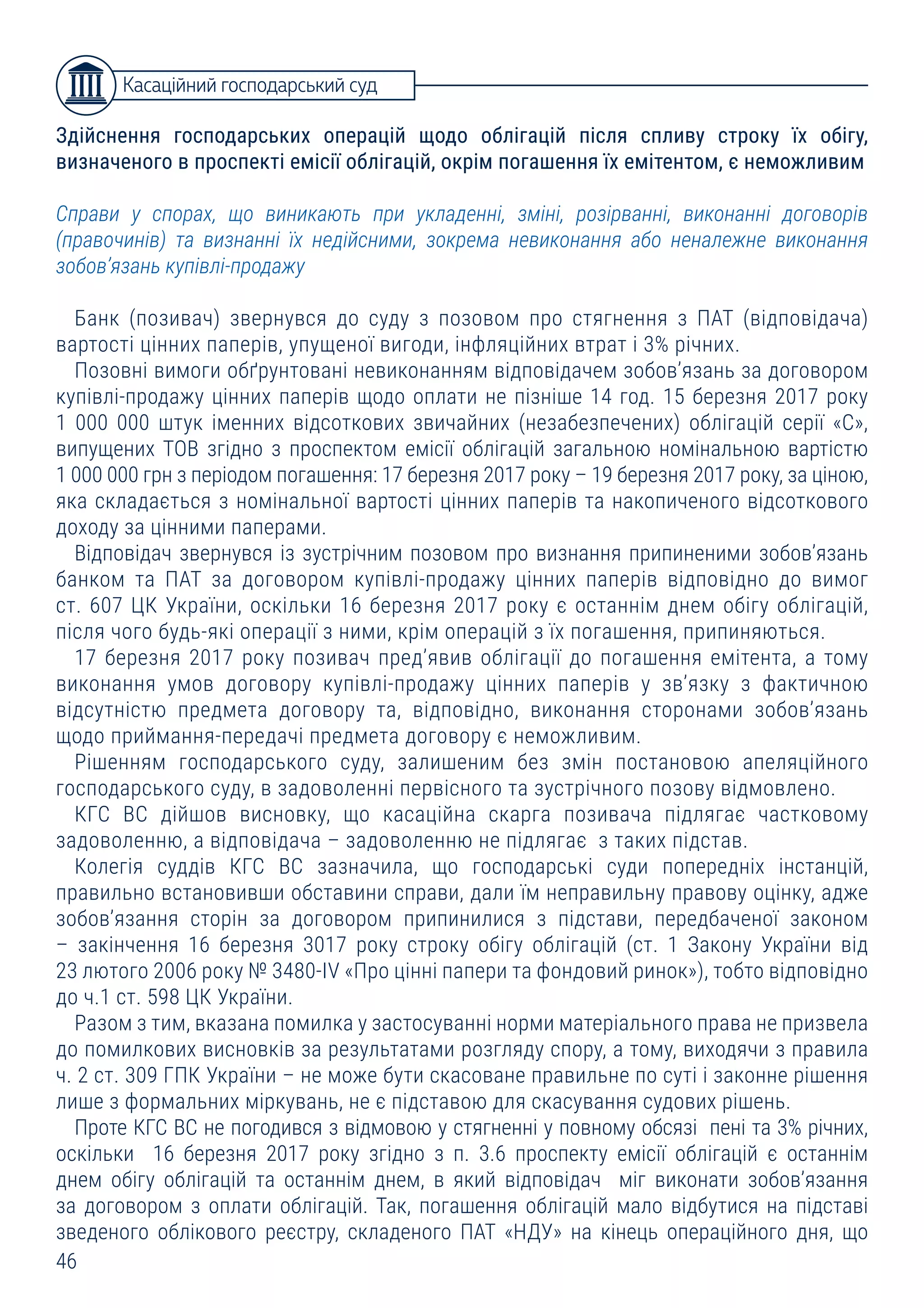 46
Здійснення господарських операцій щодо облігацій після спливу строку їх обігу,
визначеного в проспекті емісії облігацій, окрім погашення їх емітентом, є неможливим
Справи у спорах, що виникають при укладенні, зміні, розірванні, виконанні договорів
(правочинів) та визнанні їх недійсними, зокрема невиконання або неналежне виконання
зобов’язань купівлі-продажу
Банк (позивач) звернувся до суду з позовом про стягнення з ПАТ (відповідача)
вартості цінних паперів, упущеної вигоди, інфляційних втрат і 3% річних.
Позовні вимоги обґрунтовані невиконанням відповідачем зобов’язань за договором
купівлі-продажу цінних паперів щодо оплати не пізніше 14 год. 15 березня 2017 року
1 000 000 штук іменних відсоткових звичайних (незабезпечених) облігацій серії «С»,
випущених ТОВ згідно з проспектом емісії облігацій загальною номінальною вартістю
1 000 000 грн з періодом погашення: 17 березня 2017 року – 19 березня 2017 року, за ціною,
яка складається з номінальної вартості цінних паперів та накопиченого відсоткового
доходу за цінними паперами.
Відповідач звернувся із зустрічним позовом про визнання припиненими зобов’язань
банком та ПАТ за договором купівлі-продажу цінних паперів відповідно до вимог
ст. 607 ЦК України, оскільки 16 березня 2017 року є останнім днем обігу облігацій,
після чого будь-які операції з ними, крім операцій з їх погашення, припиняються.
17 березня 2017 року позивач пред’явив облігації до погашення емітента, а тому
виконання умов договору купівлі-продажу цінних паперів у зв’язку з фактичною
відсутністю предмета договору та, відповідно, виконання сторонами зобов’язань
щодо приймання-передачі предмета договору є неможливим.
Рішенням господарського суду, залишеним без змін постановою апеляційного
господарського суду, в задоволенні первісного та зустрічного позову відмовлено.
КГС ВС дійшов висновку, що касаційна скарга позивача підлягає частковому
задоволенню, а відповідача – задоволенню не підлягає з таких підстав.
Колегія суддів КГС ВС зазначила, що господарські суди попередніх інстанцій,
правильно встановивши обставини справи, дали їм неправильну правову оцінку, адже
зобов’язання сторін за договором припинилися з підстави, передбаченої законом
– закінчення 16 березня 3017 року строку обігу облігацій (ст. 1 Закону України від
23 лютого 2006 року № 3480-IV «Про цінні папери та фондовий ринок»), тобто відповідно
до ч.1 ст. 598 ЦК України.
Разом з тим, вказана помилка у застосуванні норми матеріального права не призвела
до помилкових висновків за результатами розгляду спору, а тому, виходячи з правила
ч. 2 ст. 309 ГПК України – не може бути скасоване правильне по суті і законне рішення
лише з формальних міркувань, не є підставою для скасування судових рішень.
Проте КГС ВС не погодився з відмовою у стягненні у повному обсязі пені та 3% річних,
оскільки 16 березня 2017 року згідно з п. 3.6 проспекту емісії облігацій є останнім
днем обігу облігацій та останнім днем, в який відповідач міг виконати зобов’язання
за договором з оплати облігацій. Так, погашення облігацій мало відбутися на підставі
зведеного облікового реєстру, складеного ПАТ «НДУ» на кінець операційного дня, що
Касаційний господарський суд
 