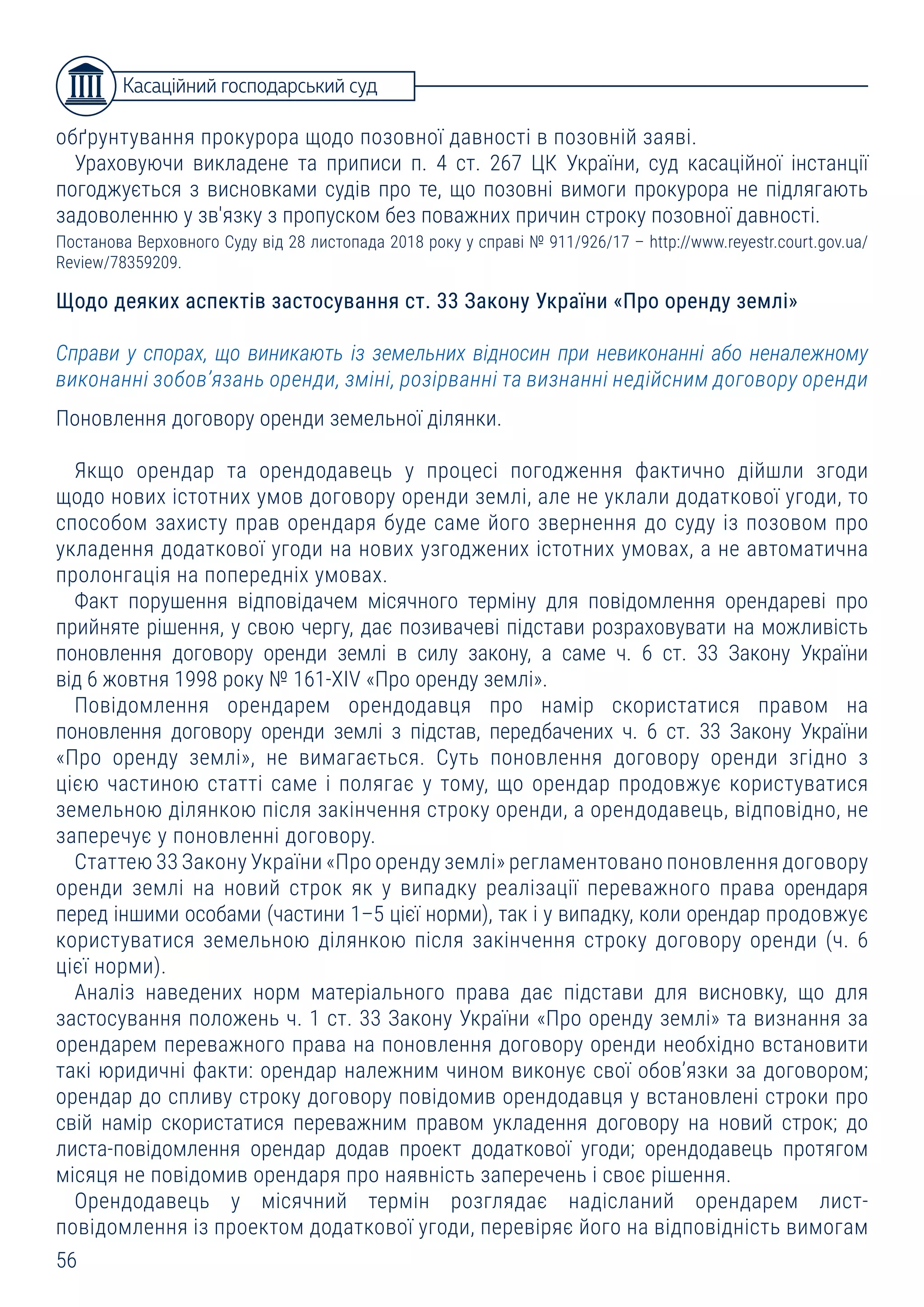 56
обґрунтування прокурора щодо позовної давності в позовній заяві.
Ураховуючи викладене та приписи п. 4 ст. 267 ЦК України, суд касаційної інстанції
погоджується з висновками судів про те, що позовні вимоги прокурора не підлягають
задоволенню у зв'язку з пропуском без поважних причин строку позовної давності.
Постанова Верховного Суду від 28 листопада 2018 року у справі № 911/926/17 – http://www.reyestr.court.gov.ua/
Review/78359209.
Щодо деяких аспектів застосування ст. 33 Закону України «Про оренду землі»
Справи у спорах, що виникають із земельних відносин при невиконанні або неналежному
виконанні зобов’язань оренди, зміні, розірванні та визнанні недійсним договору оренди
Поновлення договору оренди земельної ділянки.
Якщо орендар та орендодавець у процесі погодження фактично дійшли згоди
щодо нових істотних умов договору оренди землі, але не уклали додаткової угоди, то
способом захисту прав орендаря буде саме його звернення до суду із позовом про
укладення додаткової угоди на нових узгоджених істотних умовах, а не автоматична
пролонгація на попередніх умовах.
Факт порушення відповідачем місячного терміну для повідомлення орендареві про
прийняте рішення, у свою чергу, дає позивачеві підстави розраховувати на можливість
поновлення договору оренди землі в силу закону, а саме ч. 6 ст. 33 Закону України
від 6 жовтня 1998 року № 161-XIV «Про оренду землі».
Повідомлення орендарем орендодавця про намір скористатися правом на
поновлення договору оренди землі з підстав, передбачених ч. 6 ст. 33 Закону України
«Про оренду землі», не вимагається. Суть поновлення договору оренди згідно з
цією частиною статті саме і полягає у тому, що орендар продовжує користуватися
земельною ділянкою після закінчення строку оренди, а орендодавець, відповідно, не
заперечує у поновленні договору.
Статтею 33 Закону України «Про оренду землі» регламентовано поновлення договору
оренди землі на новий строк як у випадку реалізації переважного права орендаря
перед іншими особами (частини 1–5 цієї норми), так і у випадку, коли орендар продовжує
користуватися земельною ділянкою після закінчення строку договору оренди (ч. 6
цієї норми).
Аналіз наведених норм матеріального права дає підстави для висновку, що для
застосування положень ч. 1 ст. 33 Закону України «Про оренду землі» та визнання за
орендарем переважного права на поновлення договору оренди необхідно встановити
такі юридичні факти: орендар належним чином виконує свої обов’язки за договором;
орендар до спливу строку договору повідомив орендодавця у встановлені строки про
свій намір скористатися переважним правом укладення договору на новий строк; до
листа-повідомлення орендар додав проект додаткової угоди; орендодавець протягом
місяця не повідомив орендаря про наявність заперечень і своє рішення.
Орендодавець у місячний термін розглядає надісланий орендарем лист-
повідомлення із проектом додаткової угоди, перевіряє його на відповідність вимогам
Касаційний господарський суд
 