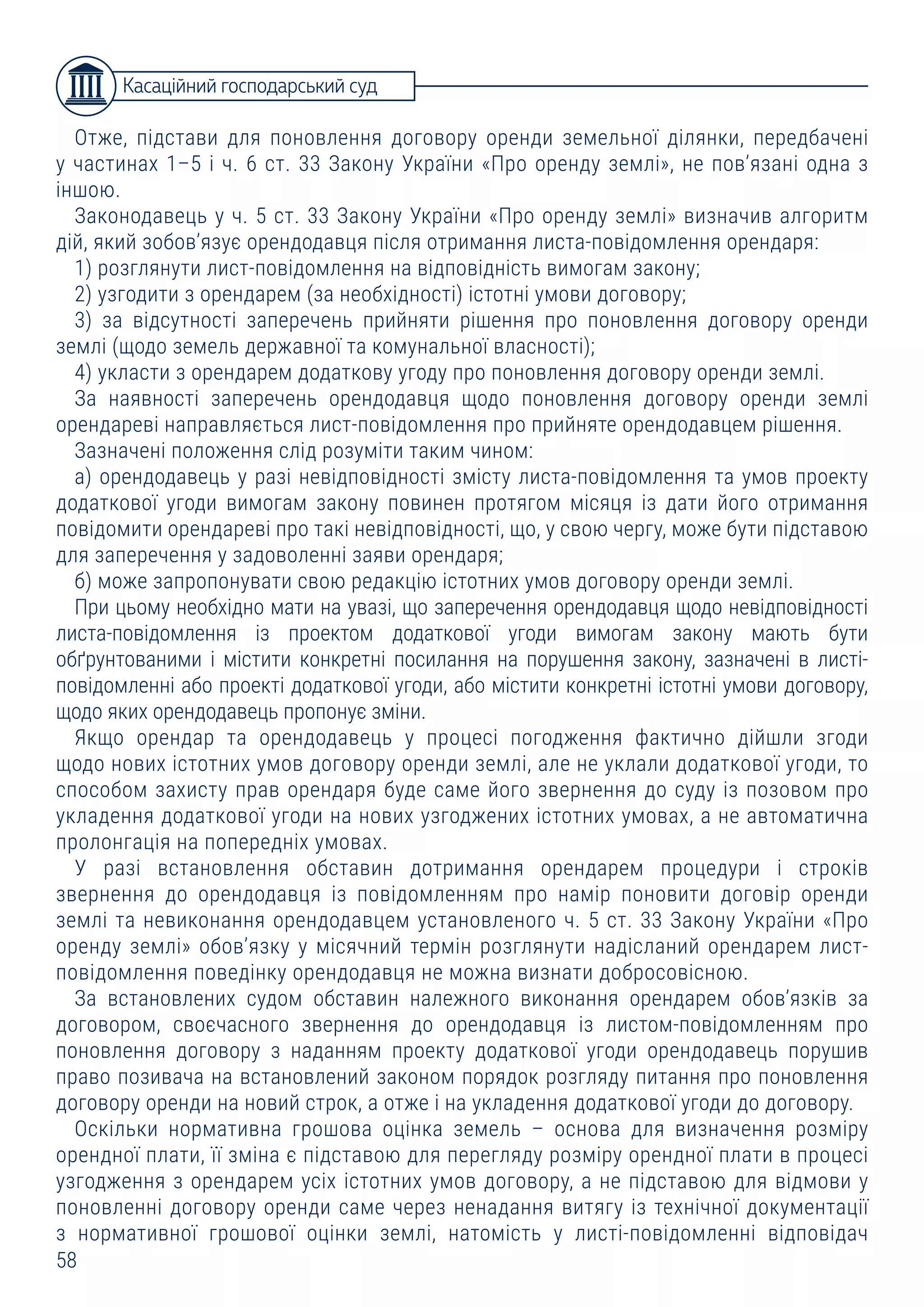 58
Отже, підстави для поновлення договору оренди земельної ділянки, передбачені
у частинах 1–5 і ч. 6 ст. 33 Закону України «Про оренду землі», не пов’язані одна з
іншою.
Законодавець у ч. 5 ст. 33 Закону України «Про оренду землі» визначив алгоритм
дій, який зобов’язує орендодавця після отримання листа-повідомлення орендаря:
1) розглянути лист-повідомлення на відповідність вимогам закону;
2) узгодити з орендарем (за необхідності) істотні умови договору;
3) за відсутності заперечень прийняти рішення про поновлення договору оренди
землі (щодо земель державної та комунальної власності);
4) укласти з орендарем додаткову угоду про поновлення договору оренди землі.
За наявності заперечень орендодавця щодо поновлення договору оренди землі
орендареві направляється лист-повідомлення про прийняте орендодавцем рішення.
Зазначені положення слід розуміти таким чином:
а) орендодавець у разі невідповідності змісту листа-повідомлення та умов проекту
додаткової угоди вимогам закону повинен протягом місяця із дати його отримання
повідомити орендареві про такі невідповідності, що, у свою чергу, може бути підставою
для заперечення у задоволенні заяви орендаря;
б) може запропонувати свою редакцію істотних умов договору оренди землі.
При цьому необхідно мати на увазі, що заперечення орендодавця щодо невідповідності
листа-повідомлення із проектом додаткової угоди вимогам закону мають бути
обґрунтованими і містити конкретні посилання на порушення закону, зазначені в листі-
повідомленні або проекті додаткової угоди, або містити конкретні істотні умови договору,
щодо яких орендодавець пропонує зміни.
Якщо орендар та орендодавець у процесі погодження фактично дійшли згоди
щодо нових істотних умов договору оренди землі, але не уклали додаткової угоди, то
способом захисту прав орендаря буде саме його звернення до суду із позовом про
укладення додаткової угоди на нових узгоджених істотних умовах, а не автоматична
пролонгація на попередніх умовах.
У разі встановлення обставин дотримання орендарем процедури і строків
звернення до орендодавця із повідомленням про намір поновити договір оренди
землі та невиконання орендодавцем установленого ч. 5 ст. 33 Закону України «Про
оренду землі» обов’язку у місячний термін розглянути надісланий орендарем лист-
повідомлення поведінку орендодавця не можна визнати добросовісною.
За встановлених судом обставин належного виконання орендарем обов’язків за
договором, своєчасного звернення до орендодавця із листом-повідомленням про
поновлення договору з наданням проекту додаткової угоди орендодавець порушив
право позивача на встановлений законом порядок розгляду питання про поновлення
договору оренди на новий строк, а отже і на укладення додаткової угоди до договору.
Оскільки нормативна грошова оцінка земель – основа для визначення розміру
орендної плати, її зміна є підставою для перегляду розміру орендної плати в процесі
узгодження з орендарем усіх істотних умов договору, а не підставою для відмови у
поновленні договору оренди саме через ненадання витягу із технічної документації
з нормативної грошової оцінки землі, натомість у листі-повідомленні відповідач
Касаційний господарський суд
 