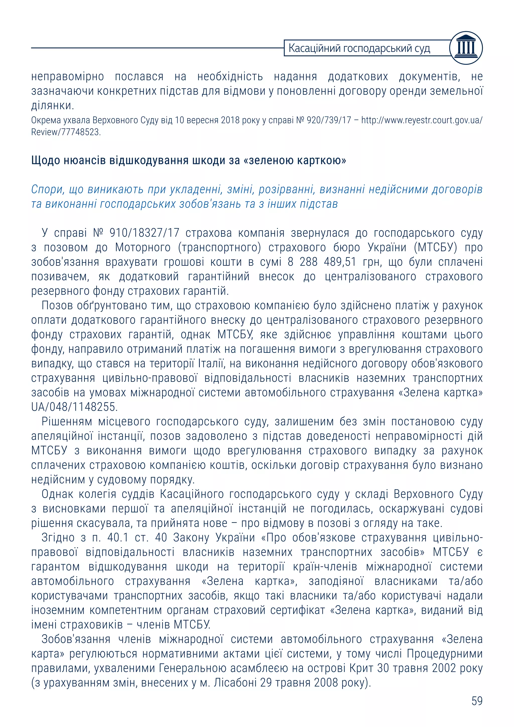 59
неправомірно послався на необхідність надання додаткових документів, не
зазначаючи конкретних підстав для відмови у поновленні договору оренди земельної
ділянки.
Окрема ухвала Верховного Суду від 10 вересня 2018 року у справі № 920/739/17 – http://www.reyestr.court.gov.ua/
Review/77748523.
Щодо нюансів відшкодування шкоди за «зеленою карткою»
Спори, що виникають при укладенні, зміні, розірванні, визнанні недійсними договорів
та виконанні господарських зобов'язань та з інших підстав
У справі № 910/18327/17 страхова компанія звернулася до господарського суду
з позовом до Моторного (транспортного) страхового бюро України (МТСБУ) про
зобов'язання врахувати грошові кошти в сумі 8 288 489,51 грн, що були сплачені
позивачем, як додатковий гарантійний внесок до централізованого страхового
резервного фонду страхових гарантій.
Позов обґрунтовано тим, що страховою компанією було здійснено платіж у рахунок
оплати додаткового гарантійного внеску до централізованого страхового резервного
фонду страхових гарантій, однак МТСБУ, яке здійснює управління коштами цього
фонду, направило отриманий платіж на погашення вимоги з врегулювання страхового
випадку, що стався на території Італії, на виконання недійсного договору обов'язкового
страхування цивільно-правової відповідальності власників наземних транспортних
засобів на умовах міжнародної системи автомобільного страхування «Зелена картка»
UA/048/1148255.
Рішенням місцевого господарського суду, залишеним без змін постановою суду
апеляційної інстанції, позов задоволено з підстав доведеності неправомірності дій
МТСБУ з виконання вимоги щодо врегулювання страхового випадку за рахунок
сплачених страховою компанією коштів, оскільки договір страхування було визнано
недійсним у судовому порядку.
Однак колегія суддів Касаційного господарського суду у складі Верховного Суду
з висновками першої та апеляційної інстанцій не погодилась, оскаржувані судові
рішення скасувала, та прийнята нове – про відмову в позові з огляду на таке.
Згідно з п. 40.1 ст. 40 Закону України «Про обов'язкове страхування цивільно-
правової відповідальності власників наземних транспортних засобів» МТСБУ є
гарантом відшкодування шкоди на території країн-членів міжнародної системи
автомобільного страхування «Зелена картка», заподіяної власниками та/або
користувачами транспортних засобів, якщо такі власники та/або користувачі надали
іноземним компетентним органам страховий сертифікат «Зелена картка», виданий від
імені страховиків – членів МТСБУ.
Зобов'язання членів міжнародної системи автомобільного страхування «Зелена
карта» регулюються нормативними актами цієї системи, у тому числі Процедурними
правилами, ухваленими Генеральною асамблеєю на острові Крит 30 травня 2002 року
(з урахуванням змін, внесених у м. Лісабоні 29 травня 2008 року).
Касаційний господарський суд
 