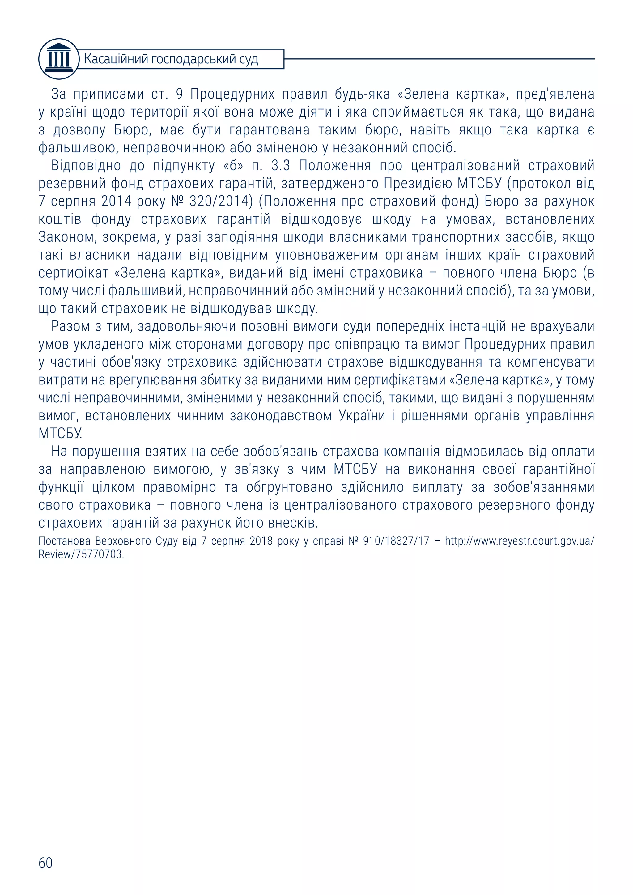 60
За приписами ст. 9 Процедурних правил будь-яка «Зелена картка», пред'явлена
у країні щодо території якої вона може діяти і яка сприймається як така, що видана
з дозволу Бюро, має бути гарантована таким бюро, навіть якщо така картка є
фальшивою, неправочинною або зміненою у незаконний спосіб.
Відповідно до підпункту «б» п. 3.3 Положення про централізований страховий
резервний фонд страхових гарантій, затвердженого Президією МТСБУ (протокол від
7 серпня 2014 року № 320/2014) (Положення про страховий фонд) Бюро за рахунок
коштів фонду страхових гарантій відшкодовує шкоду на умовах, встановлених
Законом, зокрема, у разі заподіяння шкоди власниками транспортних засобів, якщо
такі власники надали відповідним уповноваженим органам інших країн страховий
сертифікат «Зелена картка», виданий від імені страховика – повного члена Бюро (в
тому числі фальшивий, неправочинний або змінений у незаконний спосіб), та за умови,
що такий страховик не відшкодував шкоду.
Разом з тим, задовольняючи позовні вимоги суди попередніх інстанцій не врахували
умов укладеного між сторонами договору про співпрацю та вимог Процедурних правил
у частині обов'язку страховика здійснювати страхове відшкодування та компенсувати
витрати на врегулювання збитку за виданими ним сертифікатами «Зелена картка», у тому
числі неправочинними, зміненими у незаконний спосіб, такими, що видані з порушенням
вимог, встановлених чинним законодавством України і рішеннями органів управління
МТСБУ.
На порушення взятих на себе зобов'язань страхова компанія відмовилась від оплати
за направленою вимогою, у зв'язку з чим МТСБУ на виконання своєї гарантійної
функції цілком правомірно та обґрунтовано здійснило виплату за зобов'язаннями
свого страховика – повного члена із централізованого страхового резервного фонду
страхових гарантій за рахунок його внесків.
Постанова Верховного Суду від 7 серпня 2018 року у справі № 910/18327/17 – http://www.reyestr.court.gov.ua/
Review/75770703.
Касаційний господарський суд
 