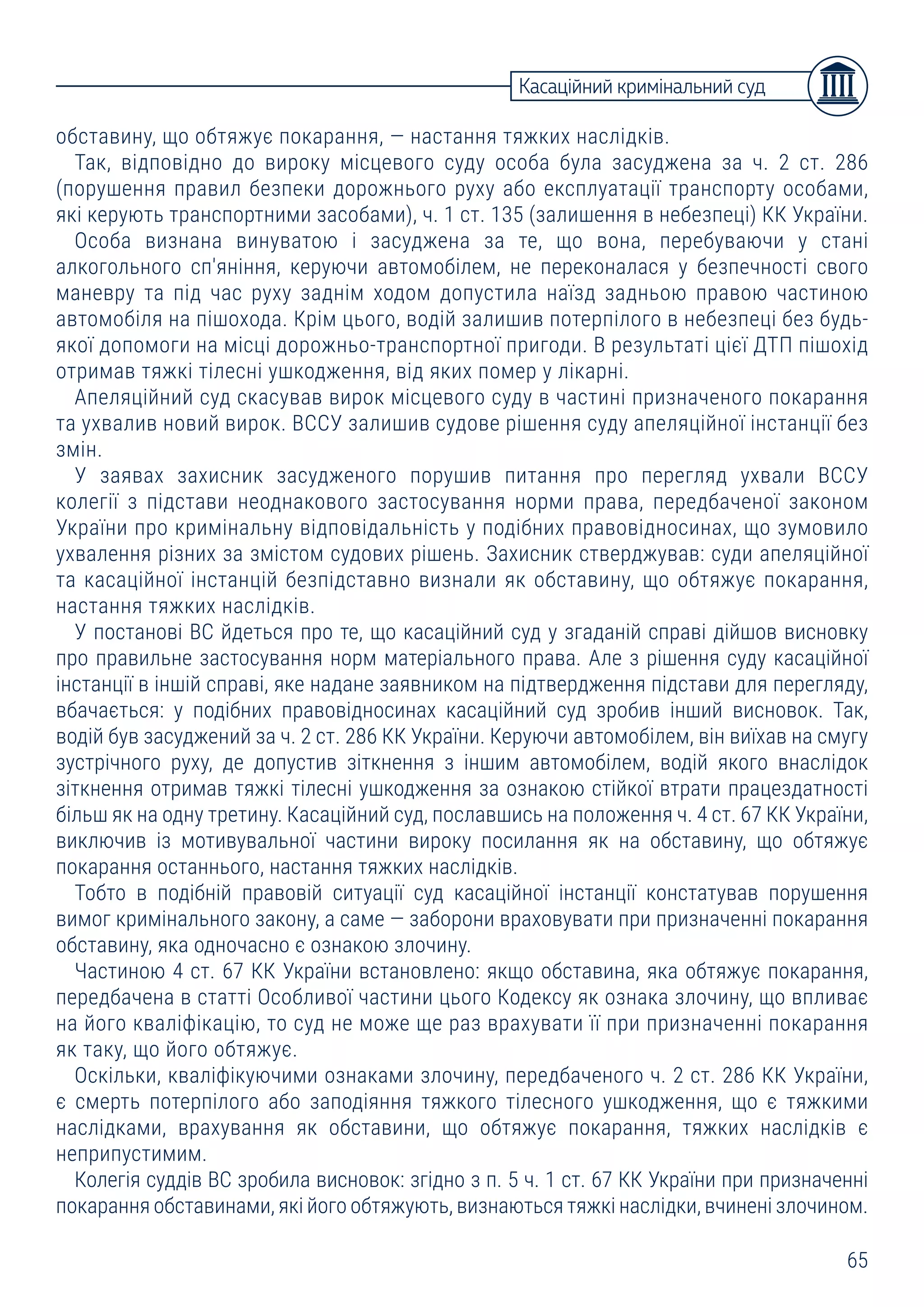 65
обставину, що обтяжує покарання, ― настання тяжких наслідків.
Так, відповідно до вироку місцевого суду особа була засуджена за ч. 2 ст. 286
(порушення правил безпеки дорожнього руху або експлуатації транспорту особами,
які керують транспортними засобами), ч. 1 ст. 135 (залишення в небезпеці) КК України.
Особа визнана винуватою і засуджена за те, що вона, перебуваючи у стані
алкогольного сп'яніння, керуючи автомобілем, не переконалася у безпечності свого
маневру та під час руху заднім ходом допустила наїзд задньою правою частиною
автомобіля на пішохода. Крім цього, водій залишив потерпілого в небезпеці без будь-
якої допомоги на місці дорожньо-транспортної пригоди. В результаті цієї ДТП пішохід
отримав тяжкі тілесні ушкодження, від яких помер у лікарні.
Апеляційний суд скасував вирок місцевого суду в частині призначеного покарання
та ухвалив новий вирок. ВССУ залишив судове рішення суду апеляційної інстанції без
змін.
У заявах захисник засудженого порушив питання про перегляд ухвали ВССУ
колегії з підстави неоднакового застосування норми права, передбаченої законом
України про кримінальну відповідальність у подібних правовідносинах, що зумовило
ухвалення різних за змістом судових рішень. Захисник стверджував: суди апеляційної
та касаційної інстанцій безпідставно визнали як обставину, що обтяжує покарання,
настання тяжких наслідків.
У постанові ВС йдеться про те, що касаційний суд у згаданій справі дійшов висновку
про правильне застосування норм матеріального права. Але з рішення суду касаційної
інстанції в іншій справі, яке надане заявником на підтвердження підстави для перегляду,
вбачається: у подібних правовідносинах касаційний суд зробив інший висновок. Так,
водій був засуджений за ч. 2 ст. 286 КК України. Керуючи автомобілем, він виїхав на смугу
зустрічного руху, де допустив зіткнення з іншим автомобілем, водій якого внаслідок
зіткнення отримав тяжкі тілесні ушкодження за ознакою стійкої втрати працездатності
більш як на одну третину. Касаційний суд, пославшись на положення ч. 4 ст. 67 КК України,
виключив із мотивувальної частини вироку посилання як на обставину, що обтяжує
покарання останнього, настання тяжких наслідків.
Тобто в подібній правовій ситуації суд касаційної інстанції констатував порушення
вимог кримінального закону, а саме ― заборони враховувати при призначенні покарання
обставину, яка одночасно є ознакою злочину.
Частиною 4 ст. 67 КК України встановлено: якщо обставина, яка обтяжує покарання,
передбачена в статті Особливої частини цього Кодексу як ознака злочину, що впливає
на його кваліфікацію, то суд не може ще раз врахувати її при призначенні покарання
як таку, що його обтяжує.
Оскільки, кваліфікуючими ознаками злочину, передбаченого ч. 2 ст. 286 КК України,
є смерть потерпілого або заподіяння тяжкого тілесного ушкодження, що є тяжкими
наслідками, врахування як обставини, що обтяжує покарання, тяжких наслідків є
неприпустимим.
Колегія суддів ВС зробила висновок: згідно з п. 5 ч. 1 ст. 67 КК України при призначенні
покарання обставинами, які його обтяжують, визнаються тяжкі наслідки, вчинені злочином.
Касаційний кримінальний суд
 