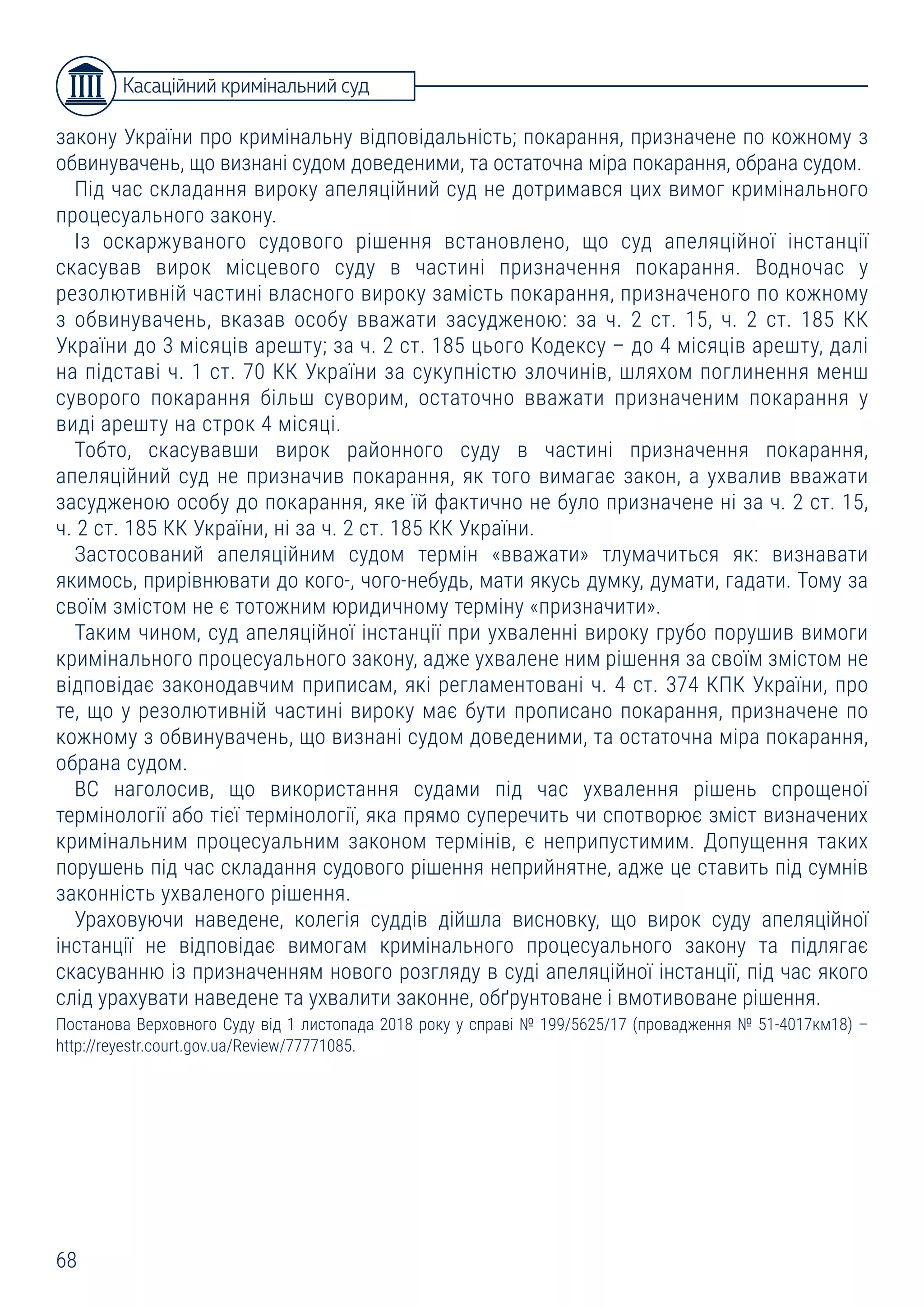 68
закону України про кримінальну відповідальність; покарання, призначене по кожному з
обвинувачень, що визнані судом доведеними, та остаточна міра покарання, обрана судом.
Під час складання вироку апеляційний суд не дотримався цих вимог кримінального
процесуального закону.
Із оскаржуваного судового рішення встановлено, що суд апеляційної інстанції
скасував вирок місцевого суду в частині призначення покарання. Водночас у
резолютивній частині власного вироку замість покарання, призначеного по кожному
з обвинувачень, вказав особу вважати засудженою: за ч. 2 ст. 15, ч. 2 ст. 185 КК
України до 3 місяців арешту; за ч. 2 ст. 185 цього Кодексу – до 4 місяців арешту, далі
на підставі ч. 1 ст. 70 КК України за сукупністю злочинів, шляхом поглинення менш
суворого покарання більш суворим, остаточно вважати призначеним покарання у
виді арешту на строк 4 місяці.
Тобто, скасувавши вирок районного суду в частині призначення покарання,
апеляційний суд не призначив покарання, як того вимагає закон, а ухвалив вважати
засудженою особу до покарання, яке їй фактично не було призначене ні за ч. 2 ст. 15,
ч. 2 ст. 185 КК України, ні за ч. 2 ст. 185 КК України.
Застосований апеляційним судом термін «вважати» тлумачиться як: визнавати
якимось, прирівнювати до кого-, чого-небудь, мати якусь думку, думати, гадати. Тому за
своїм змістом не є тотожним юридичному терміну «призначити».
Таким чином, суд апеляційної інстанції при ухваленні вироку грубо порушив вимоги
кримінального процесуального закону, адже ухвалене ним рішення за своїм змістом не
відповідає законодавчим приписам, які регламентовані ч. 4 ст. 374 КПК України, про
те, що у резолютивній частині вироку має бути прописано покарання, призначене по
кожному з обвинувачень, що визнані судом доведеними, та остаточна міра покарання,
обрана судом.
ВС наголосив, що використання судами під час ухвалення рішень спрощеної
термінології або тієї термінології, яка прямо суперечить чи спотворює зміст визначених
кримінальним процесуальним законом термінів, є неприпустимим. Допущення таких
порушень під час складання судового рішення неприйнятне, адже це ставить під сумнів
законність ухваленого рішення.
Ураховуючи наведене, колегія суддів дійшла висновку, що вирок суду апеляційної
інстанції не відповідає вимогам кримінального процесуального закону та підлягає
скасуванню із призначенням нового розгляду в суді апеляційної інстанції, під час якого
слід урахувати наведене та ухвалити законне, обґрунтоване і вмотивоване рішення.
Постанова Верховного Суду від 1 листопада 2018 року у справі № 199/5625/17 (провадження № 51-4017км18) –
http://reyestr.court.gov.ua/Review/77771085.
Касаційний кримінальний суд
 