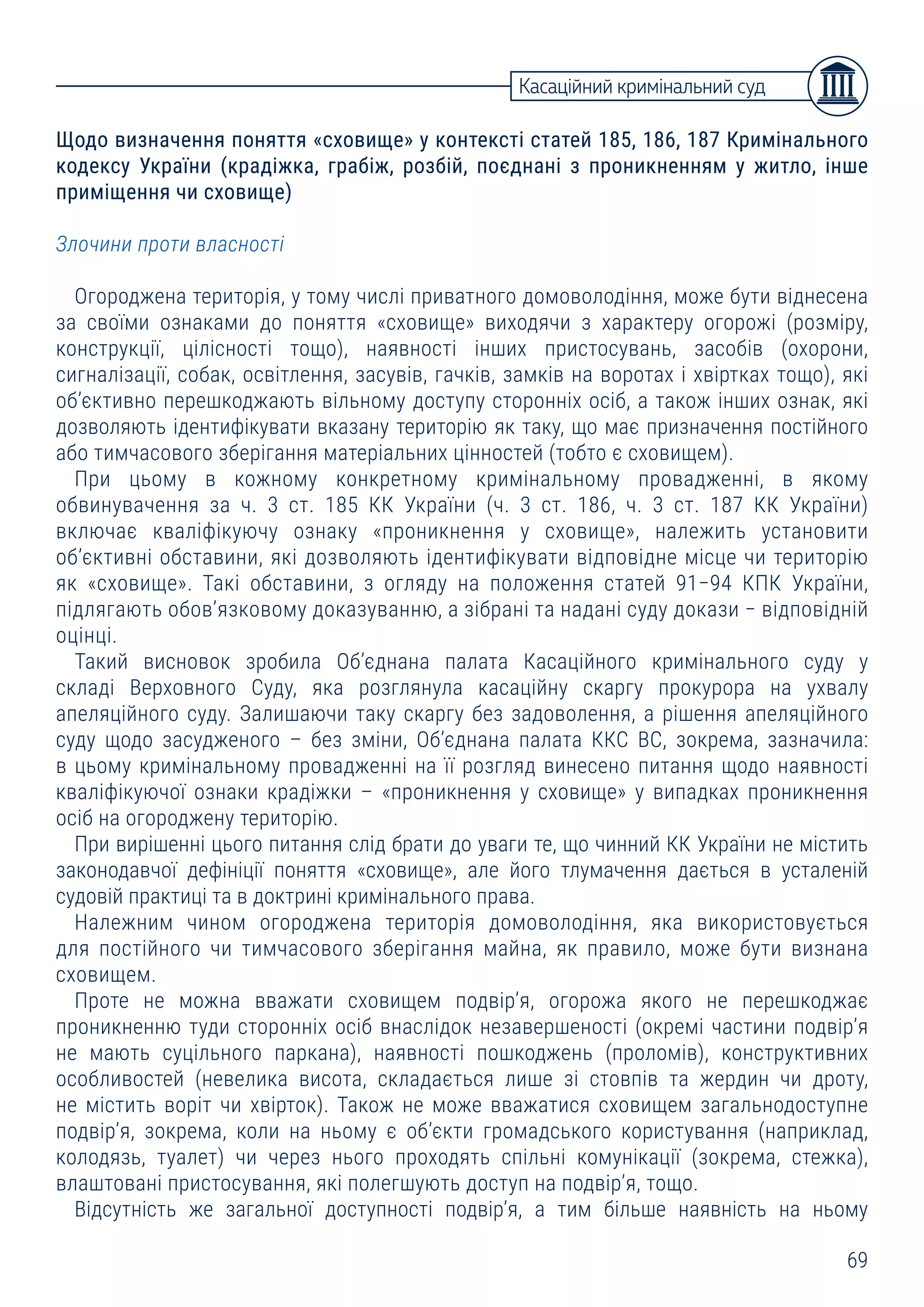 69
Щодо визначення поняття «сховище» у контексті статей 185, 186, 187 Кримінального
кодексу України (крадіжка, грабіж, розбій, поєднані з проникненням у житло, інше
приміщення чи сховище)
Злочини проти власності
Огороджена територія, у тому числі приватного домоволодіння, може бути віднесена
за своїми ознаками до поняття «сховище» виходячи з характеру огорожі (розміру,
конструкції, цілісності тощо), наявності інших пристосувань, засобів (охорони,
сигналізації, собак, освітлення, засувів, гачків, замків на воротах і хвіртках тощо), які
об’єктивно перешкоджають вільному доступу сторонніх осіб, а також інших ознак, які
дозволяють ідентифікувати вказану територію як таку, що має призначення постійного
або тимчасового зберігання матеріальних цінностей (тобто є сховищем).
При цьому в кожному конкретному кримінальному провадженні, в якому
обвинувачення за ч. 3 ст. 185 КК України (ч. 3 ст. 186, ч. 3 ст. 187 КК України)
включає кваліфікуючу ознаку «проникнення у сховище», належить установити
об’єктивні обставини, які дозволяють ідентифікувати відповідне місце чи територію
як «сховище». Такі обставини, з огляду на положення статей 91−94 КПК України,
підлягають обов’язковому доказуванню, а зібрані та надані суду докази − відповідній
оцінці.
Такий висновок зробила Об’єднана палата Касаційного кримінального суду у
складі Верховного Суду, яка розглянула касаційну скаргу прокурора на ухвалу
апеляційного суду. Залишаючи таку скаргу без задоволення, а рішення апеляційного
суду щодо засудженого – без зміни, Об’єднана палата ККС ВС, зокрема, зазначила:
в цьому кримінальному провадженні на її розгляд винесено питання щодо наявності
кваліфікуючої ознаки крадіжки – «проникнення у сховище» у випадках проникнення
осіб на огороджену територію.
При вирішенні цього питання слід брати до уваги те, що чинний КК України не містить
законодавчої дефініції поняття «сховище», але його тлумачення дається в усталеній
судовій практиці та в доктрині кримінального права.
Належним чином огороджена територія домоволодіння, яка використовується
для постійного чи тимчасового зберігання майна, як правило, може бути визнана
сховищем.
Проте не можна вважати сховищем подвір’я, огорожа якого не перешкоджає
проникненню туди сторонніх осіб внаслідок незавершеності (окремі частини подвір’я
не мають суцільного паркана), наявності пошкоджень (проломів), конструктивних
особливостей (невелика висота, складається лише зі стовпів та жердин чи дроту,
не містить воріт чи хвірток). Також не може вважатися сховищем загальнодоступне
подвір’я, зокрема, коли на ньому є об’єкти громадського користування (наприклад,
колодязь, туалет) чи через нього проходять спільні комунікації (зокрема, стежка),
влаштовані пристосування, які полегшують доступ на подвір’я, тощо.
Відсутність же загальної доступності подвір’я, а тим більше наявність на ньому
Касаційний кримінальний суд
 