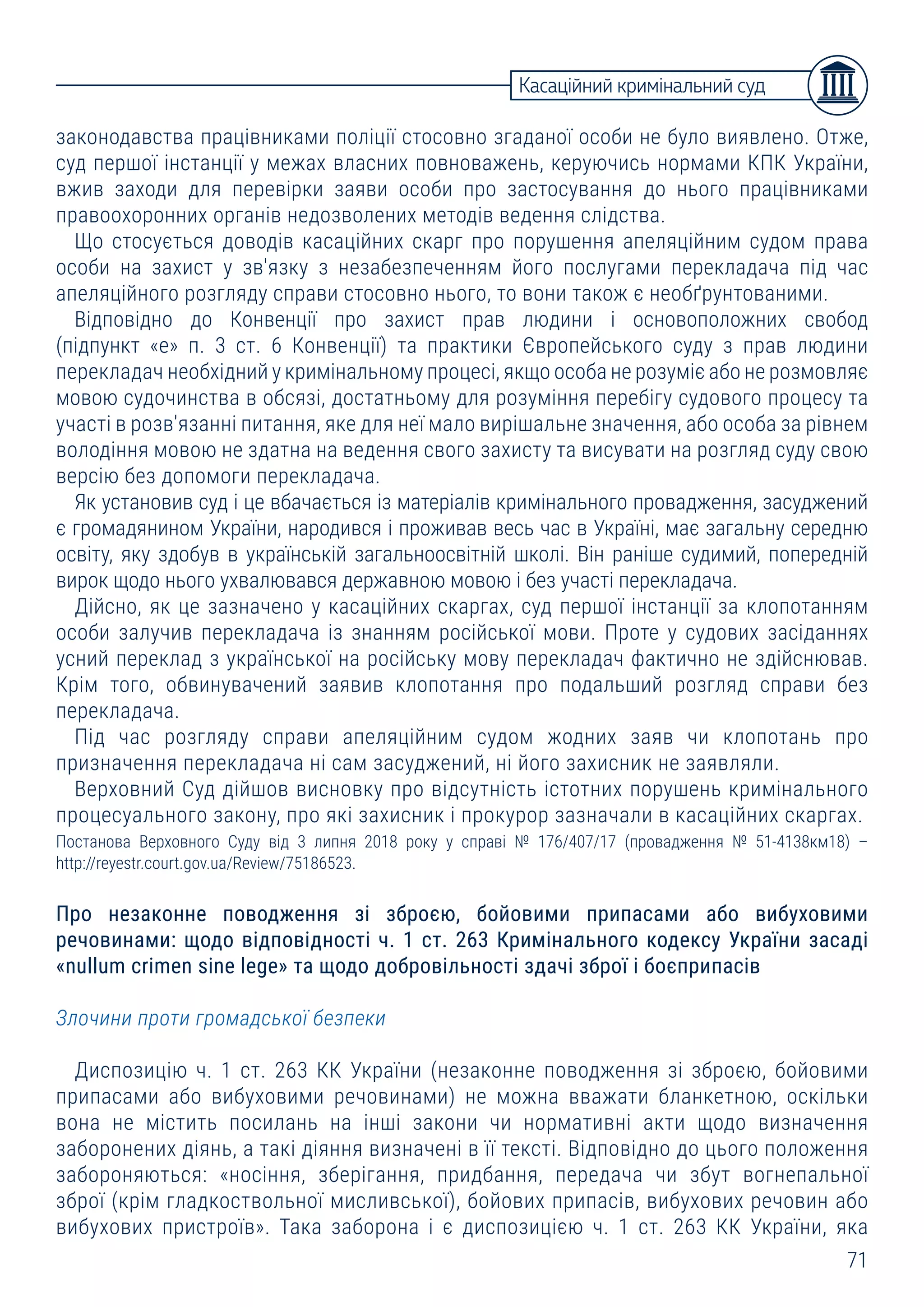 71
законодавства працівниками поліції стосовно згаданої особи не було виявлено. Отже,
суд першої інстанції у межах власних повноважень, керуючись нормами КПК України,
вжив заходи для перевірки заяви особи про застосування до нього працівниками
правоохоронних органів недозволених методів ведення слідства.
Що стосується доводів касаційних скарг про порушення апеляційним судом права
особи на захист у зв'язку з незабезпеченням його послугами перекладача під час
апеляційного розгляду справи стосовно нього, то вони також є необґрунтованими.
Відповідно до Конвенції про захист прав людини і основоположних свобод
(підпункт «е» п. 3 ст. 6 Конвенції) та практики Європейського суду з прав людини
перекладач необхідний у кримінальному процесі, якщо особа не розуміє або не розмовляє
мовою судочинства в обсязі, достатньому для розуміння перебігу судового процесу та
участі в розв'язанні питання, яке для неї мало вирішальне значення, або особа за рівнем
володіння мовою не здатна на ведення свого захисту та висувати на розгляд суду свою
версію без допомоги перекладача.
Як установив суд і це вбачається із матеріалів кримінального провадження, засуджений
є громадянином України, народився і проживав весь час в Україні, має загальну середню
освіту, яку здобув в українській загальноосвітній школі. Він раніше судимий, попередній
вирок щодо нього ухвалювався державною мовою і без участі перекладача.
Дійсно, як це зазначено у касаційних скаргах, суд першої інстанції за клопотанням
особи залучив перекладача із знанням російської мови. Проте у судових засіданнях
усний переклад з української на російську мову перекладач фактично не здійснював.
Крім того, обвинувачений заявив клопотання про подальший розгляд справи без
перекладача.
Під час розгляду справи апеляційним судом жодних заяв чи клопотань про
призначення перекладача ні сам засуджений, ні його захисник не заявляли.
Верховний Суд дійшов висновку про відсутність істотних порушень кримінального
процесуального закону, про які захисник і прокурор зазначали в касаційних скаргах.
Постанова Верховного Суду від 3 липня 2018 року у справі № 176/407/17 (провадження № 51-4138км18) –
http://reyestr.court.gov.ua/Review/75186523.
Про незаконне поводження зі зброєю, бойовими припасами або вибуховими
речовинами: щодо відповідності ч. 1 ст. 263 Кримінального кодексу України засаді
«nullum crimen sine lege» та щодо добровільності здачі зброї і боєприпасів
Злочини проти громадської безпеки
Диспозицію ч. 1 ст. 263 КК України (незаконне поводження зі зброєю, бойовими
припасами або вибуховими речовинами) не можна вважати бланкетною, оскільки
вона не містить посилань на інші закони чи нормативні акти щодо визначення
заборонених діянь, а такі діяння визначені в її тексті. Відповідно до цього положення
забороняються: «носіння, зберігання, придбання, передача чи збут вогнепальної
зброї (крім гладкоствольної мисливської), бойових припасів, вибухових речовин або
вибухових пристроїв». Така заборона і є диспозицією ч. 1 ст. 263 КК України, яка
Касаційний кримінальний суд
 