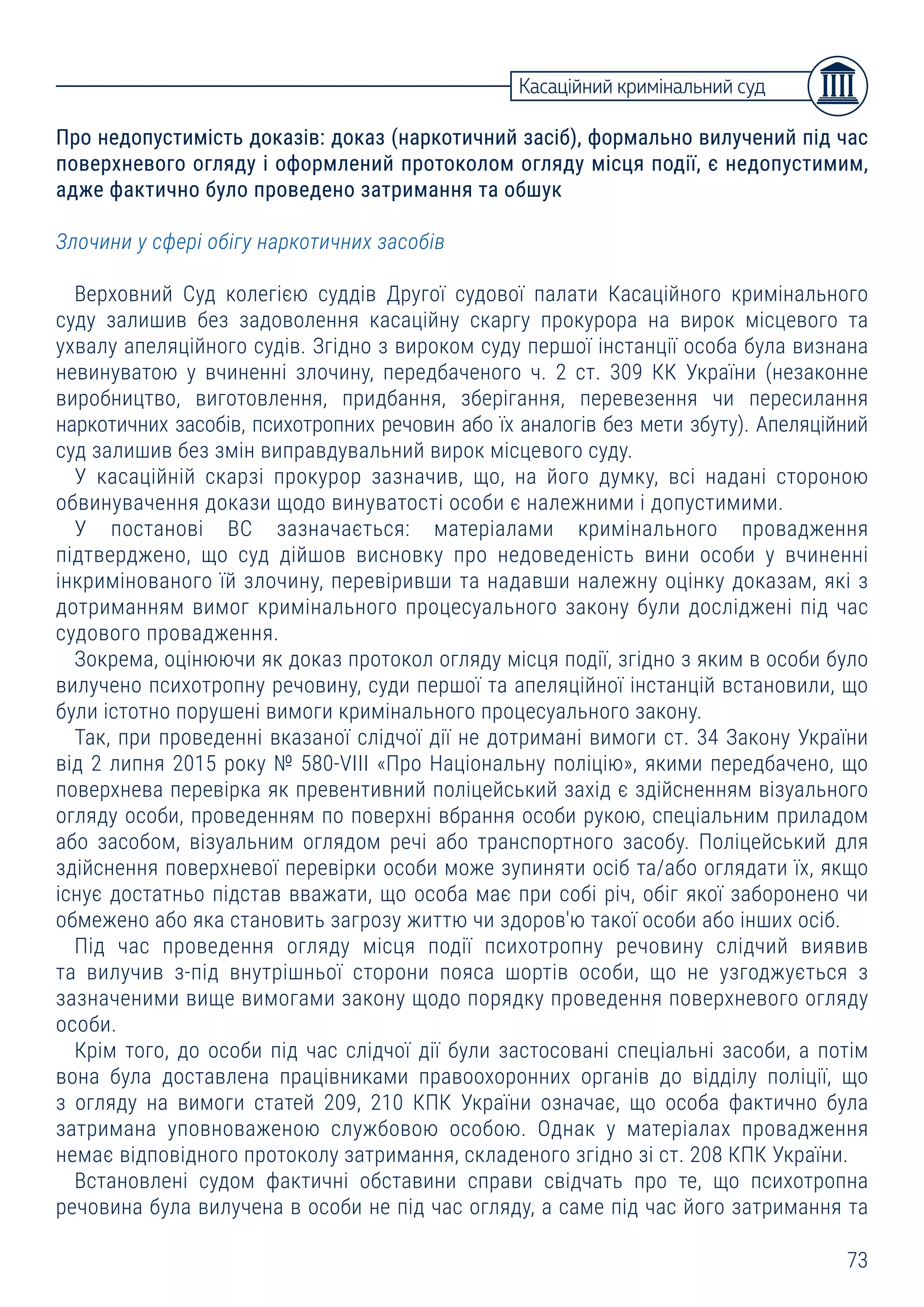 73
Про недопустимість доказів: доказ (наркотичний засіб), формально вилучений під час
поверхневого огляду і оформлений протоколом огляду місця події, є недопустимим,
адже фактично було проведено затримання та обшук
Злочини у сфері обігу наркотичних засобів
Верховний Суд колегією суддів Другої судової палати Касаційного кримінального
суду залишив без задоволення касаційну скаргу прокурора на вирок місцевого та
ухвалу апеляційного судів. Згідно з вироком суду першої інстанції особа була визнана
невинуватою у вчиненні злочину, передбаченого ч. 2 ст. 309 КК України (незаконне
виробництво, виготовлення, придбання, зберігання, перевезення чи пересилання
наркотичних засобів, психотропних речовин або їх аналогів без мети збуту). Апеляційний
суд залишив без змін виправдувальний вирок місцевого суду.
У касаційній скарзі прокурор зазначив, що, на його думку, всі надані стороною
обвинувачення докази щодо винуватості особи є належними і допустимими.
У постанові ВС зазначається: матеріалами кримінального провадження
підтверджено, що суд дійшов висновку про недоведеність вини особи у вчиненні
інкримінованого їй злочину, перевіривши та надавши належну оцінку доказам, які з
дотриманням вимог кримінального процесуального закону були досліджені під час
судового провадження.
Зокрема, оцінюючи як доказ протокол огляду місця події, згідно з яким в особи було
вилучено психотропну речовину, суди першої та апеляційної інстанцій встановили, що
були істотно порушені вимоги кримінального процесуального закону.
Так, при проведенні вказаної слідчої дії не дотримані вимоги ст. 34 Закону України
від 2 липня 2015 року № 580-VIII «Про Національну поліцію», якими передбачено, що
поверхнева перевірка як превентивний поліцейський захід є здійсненням візуального
огляду особи, проведенням по поверхні вбрання особи рукою, спеціальним приладом
або засобом, візуальним оглядом речі або транспортного засобу. Поліцейський для
здійснення поверхневої перевірки особи може зупиняти осіб та/або оглядати їх, якщо
існує достатньо підстав вважати, що особа має при собі річ, обіг якої заборонено чи
обмежено або яка становить загрозу життю чи здоров'ю такої особи або інших осіб.
Під час проведення огляду місця події психотропну речовину слідчий виявив
та вилучив з-під внутрішньої сторони пояса шортів особи, що не узгоджується з
зазначеними вище вимогами закону щодо порядку проведення поверхневого огляду
особи.
Крім того, до особи під час слідчої дії були застосовані спеціальні засоби, а потім
вона була доставлена працівниками правоохоронних органів до відділу поліції, що
з огляду на вимоги статей 209, 210 КПК України означає, що особа фактично була
затримана уповноваженою службовою особою. Однак у матеріалах провадження
немає відповідного протоколу затримання, складеного згідно зі ст. 208 КПК України.
Встановлені судом фактичні обставини справи свідчать про те, що психотропна
речовина була вилучена в особи не під час огляду, а саме під час його затримання та
Касаційний кримінальний суд
 