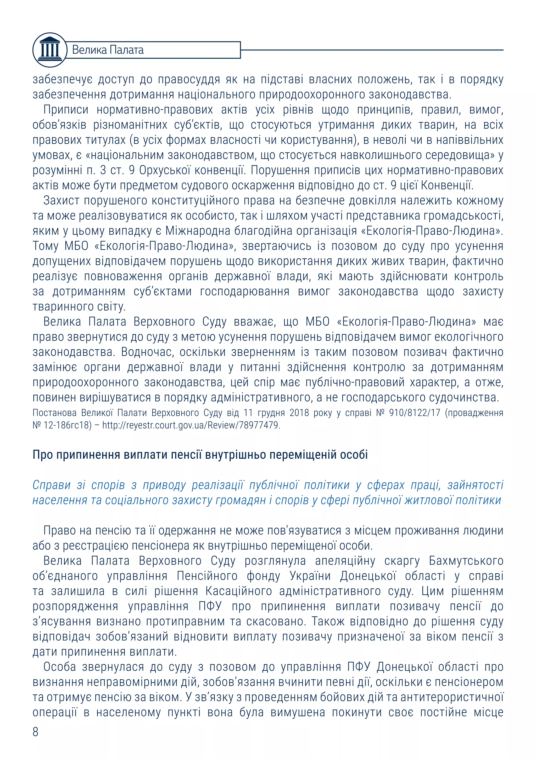 8
Велика Палата
забезпечує доступ до правосуддя як на підставі власних положень, так і в порядку
забезпечення дотримання національного природоохоронного законодавства.
Приписи нормативно-правових актів усіх рівнів щодо принципів, правил, вимог,
обов’язків різноманітних суб’єктів, що стосуються утримання диких тварин, на всіх
правових титулах (в усіх формах власності чи користування), в неволі чи в напіввільних
умовах, є «національним законодавством, що стосується навколишнього середовища» у
розумінні п. 3 ст. 9 Орхуської конвенції. Порушення приписів цих нормативно-правових
актів може бути предметом судового оскарження відповідно до ст. 9 цієї Конвенції.
Захист порушеного конституційного права на безпечне довкілля належить кожному
та може реалізовуватися як особисто, так і шляхом участі представника громадськості,
яким у цьому випадку є Міжнародна благодійна організація «Екологія-Право-Людина».
Тому МБО «Екологія-Право-Людина», звертаючись із позовом до суду про усунення
допущених відповідачем порушень щодо використання диких живих тварин, фактично
реалізує повноваження органів державної влади, які мають здійснювати контроль
за дотриманням суб’єктами господарювання вимог законодавства щодо захисту
тваринного світу.
Велика Палата Верховного Суду вважає, що МБО «Екологія-Право-Людина» має
право звернутися до суду з метою усунення порушень відповідачем вимог екологічного
законодавства. Водночас, оскільки зверненням із таким позовом позивач фактично
замінює органи державної влади у питанні здійснення контролю за дотриманням
природоохоронного законодавства, цей спір має публічно-правовий характер, а отже,
повинен вирішуватися в порядку адміністративного, а не господарського судочинства.
Постанова Великої Палати Верховного Суду від 11 грудня 2018 року у справі № 910/8122/17 (провадження
№ 12-186гс18) – http://reyestr.court.gov.ua/Review/78977479.
Про припинення виплати пенсії внутрішньо переміщеній особі
Справи зі спорів з приводу реалізації публічної політики у сферах праці, зайнятості
населення та соціального захисту громадян і спорів у сфері публічної житлової політики
Право на пенсію та її одержання не може пов'язуватися з місцем проживання людини
або з реєстрацією пенсіонера як внутрішньо переміщеної особи.
Велика Палата Верховного Суду розглянула апеляційну скаргу Бахмутського
об’єднаного управління Пенсійного фонду України Донецької області у справі
та залишила в силі рішення Касаційного адміністративного суду. Цим рішенням
розпорядження управління ПФУ про припинення виплати позивачу пенсії до
з’ясування визнано протиправним та скасовано. Також відповідно до рішення суду
відповідач зобов’язаний відновити виплату позивачу призначеної за віком пенсії з
дати припинення виплати.
Особа звернулася до суду з позовом до управління ПФУ Донецької області про
визнання неправомірними дій, зобов’язання вчинити певні дії, оскільки є пенсіонером
та отримує пенсію за віком. У зв’язку з проведенням бойових дій та антитерористичної
операції в населеному пункті вона була вимушена покинути своє постійне місце
 