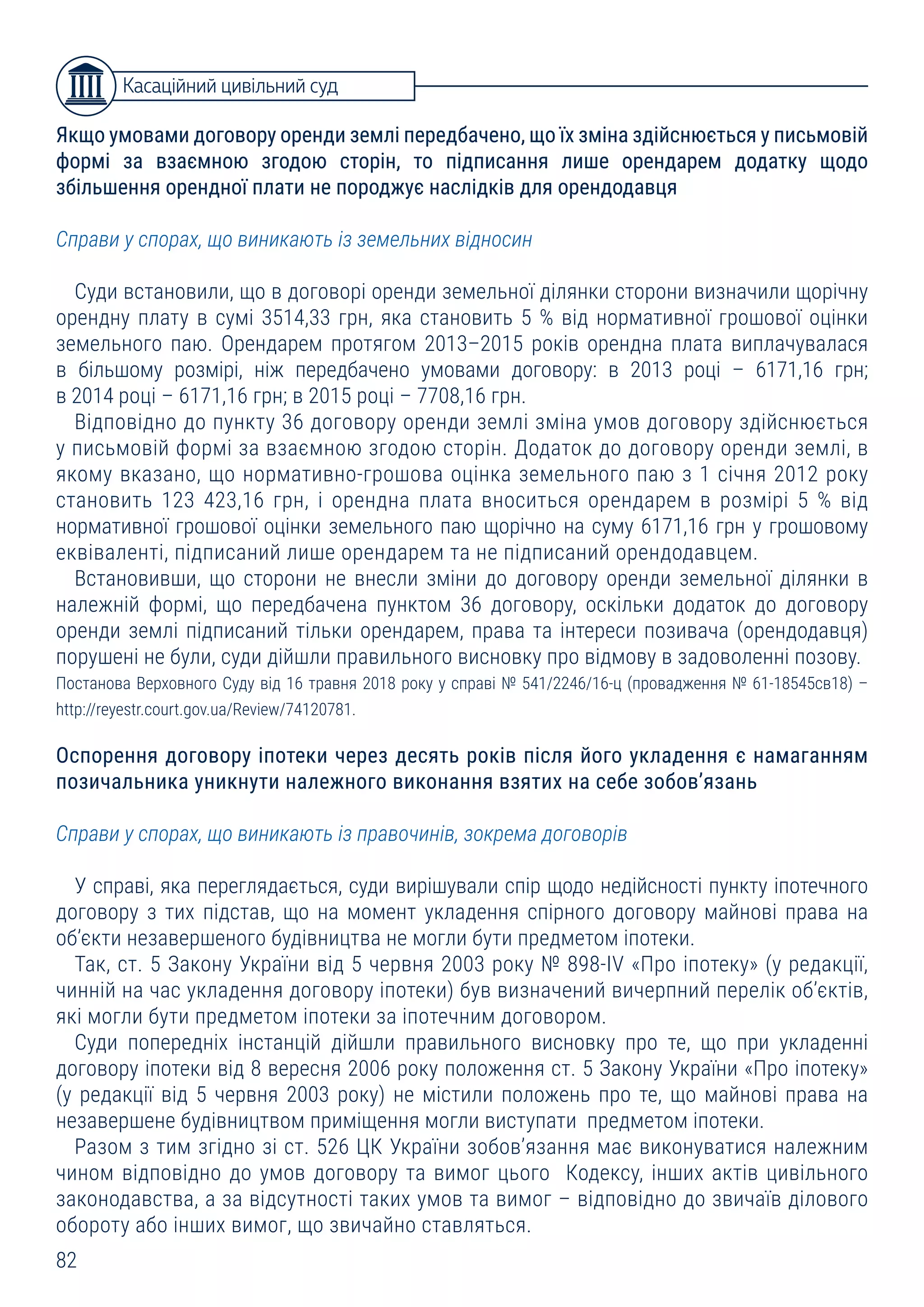82
Якщо умовами договору оренди землі передбачено, що їх зміна здійснюється у письмовій
формі за взаємною згодою сторін, то підписання лише орендарем додатку щодо
збільшення орендної плати не породжує наслідків для орендодавця
Справи у спорах, що виникають із земельних відносин
Суди встановили, що в договорі оренди земельної ділянки сторони визначили щорічну
орендну плату в сумі 3514,33 грн, яка становить 5 % від нормативної грошової оцінки
земельного паю. Орендарем протягом 2013–2015 років орендна плата виплачувалася
в більшому розмірі, ніж передбачено умовами договору: в 2013 році – 6171,16 грн;
в 2014 році – 6171,16 грн; в 2015 році – 7708,16 грн.
Відповідно до пункту 36 договору оренди землі зміна умов договору здійснюється
у письмовій формі за взаємною згодою сторін. Додаток до договору оренди землі, в
якому вказано, що нормативно-грошова оцінка земельного паю з 1 січня 2012 року
становить 123 423,16 грн, і орендна плата вноситься орендарем в розмірі 5 % від
нормативної грошової оцінки земельного паю щорічно на суму 6171,16 грн у грошовому
еквіваленті, підписаний лише орендарем та не підписаний орендодавцем.
Встановивши, що сторони не внесли зміни до договору оренди земельної ділянки в
належній формі, що передбачена пунктом 36 договору, оскільки додаток до договору
оренди землі підписаний тільки орендарем, права та інтереси позивача (орендодавця)
порушені не були, суди дійшли правильного висновку про відмову в задоволенні позову.
Постанова Верховного Суду від 16 травня 2018 року у справі № 541/2246/16-ц (провадження № 61-18545св18) –
http://reyestr.court.gov.ua/Review/74120781.
Оспорення договору іпотеки через десять років після його укладення є намаганням
позичальника уникнути належного виконання взятих на себе зобов’язань
Справи у спорах, що виникають із правочинів, зокрема договорів
У справі, яка переглядається, суди вирішували спір щодо недійсності пункту іпотечного
договору з тих підстав, що на момент укладення спірного договору майнові права на
об’єкти незавершеного будівництва не могли бути предметом іпотеки.
Так, ст. 5 Закону України від 5 червня 2003 року № 898-IV «Про іпотеку» (у редакції,
чинній на час укладення договору іпотеки) був визначений вичерпний перелік об’єктів,
які могли бути предметом іпотеки за іпотечним договором.
Суди попередніх інстанцій дійшли правильного висновку про те, що при укладенні
договору іпотеки від 8 вересня 2006 року положення ст. 5 Закону України «Про іпотеку»
(у редакції від 5 червня 2003 року) не містили положень про те, що майнові права на
незавершене будівництвом приміщення могли виступати предметом іпотеки.
Разом з тим згідно зі ст. 526 ЦК України зобов’язання має виконуватися належним
чином відповідно до умов договору та вимог цього Кодексу, інших актів цивільного
законодавства, а за відсутності таких умов та вимог – відповідно до звичаїв ділового
обороту або інших вимог, що звичайно ставляться.
Касаційний цивільний суд
 