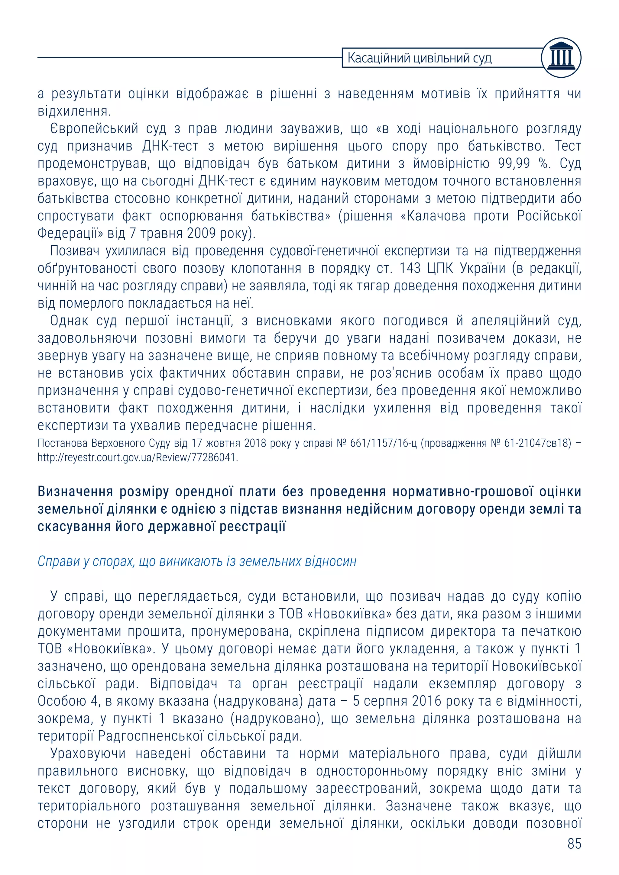 85
а результати оцінки відображає в рішенні з наведенням мотивів їх прийняття чи
відхилення.
Європейський суд з прав людини зауважив, що «в ході національного розгляду
суд призначив ДНК-тест з метою вирішення цього спору про батьківство. Тест
продемонстрував, що відповідач був батьком дитини з ймовірністю 99,99 %. Суд
враховує, що на сьогодні ДНК-тест є єдиним науковим методом точного встановлення
батьківства стосовно конкретної дитини, наданий сторонами з метою підтвердити або
спростувати факт оспорювання батьківства» (рішення «Калачова проти Російської
Федерації» від 7 травня 2009 року).
Позивач ухилилася від проведення судової-генетичної експертизи та на підтвердження
обґрунтованості свого позову клопотання в порядку ст. 143 ЦПК України (в редакції,
чинній на час розгляду справи) не заявляла, тоді як тягар доведення походження дитини
від померлого покладається на неї.
Однак суд першої інстанції, з висновками якого погодився й апеляційний суд,
задовольняючи позовні вимоги та беручи до уваги надані позивачем докази, не
звернув увагу на зазначене вище, не сприяв повному та всебічному розгляду справи,
не встановив усіх фактичних обставин справи, не роз'яснив особам їх право щодо
призначення у справі судово-генетичної експертизи, без проведення якої неможливо
встановити факт походження дитини, і наслідки ухилення від проведення такої
експертизи та ухвалив передчасне рішення.
Постанова Верховного Суду від 17 жовтня 2018 року у справі № 661/1157/16-ц (провадження № 61-21047св18) –
http://reyestr.court.gov.ua/Review/77286041.
Визначення розміру орендної плати без проведення нормативно-грошової оцінки
земельної ділянки є однією з підстав визнання недійсним договору оренди землі та
скасування його державної реєстрації
Справи у спорах, що виникають із земельних відносин
У справі, що переглядається, суди встановили, що позивач надав до суду копію
договору оренди земельної ділянки з ТОВ «Новокиївка» без дати, яка разом з іншими
документами прошита, пронумерована, скріплена підписом директора та печаткою
ТОВ «Новокиївка». У цьому договорі немає дати його укладення, а також у пункті 1
зазначено, що орендована земельна ділянка розташована на території Новокиївської
сільської ради. Відповідач та орган реєстрації надали екземпляр договору з
Особою 4, в якому вказана (надрукована) дата – 5 серпня 2016 року та є відмінності,
зокрема, у пункті 1 вказано (надруковано), що земельна ділянка розташована на
території Радгоспненської сільської ради.
Ураховуючи наведені обставини та норми матеріального права, суди дійшли
правильного висновку, що відповідач в односторонньому порядку вніс зміни у
текст договору, який був у подальшому зареєстрований, зокрема щодо дати та
територіального розташування земельної ділянки. Зазначене також вказує, що
сторони не узгодили строк оренди земельної ділянки, оскільки доводи позовної
Касаційний цивільний суд
 