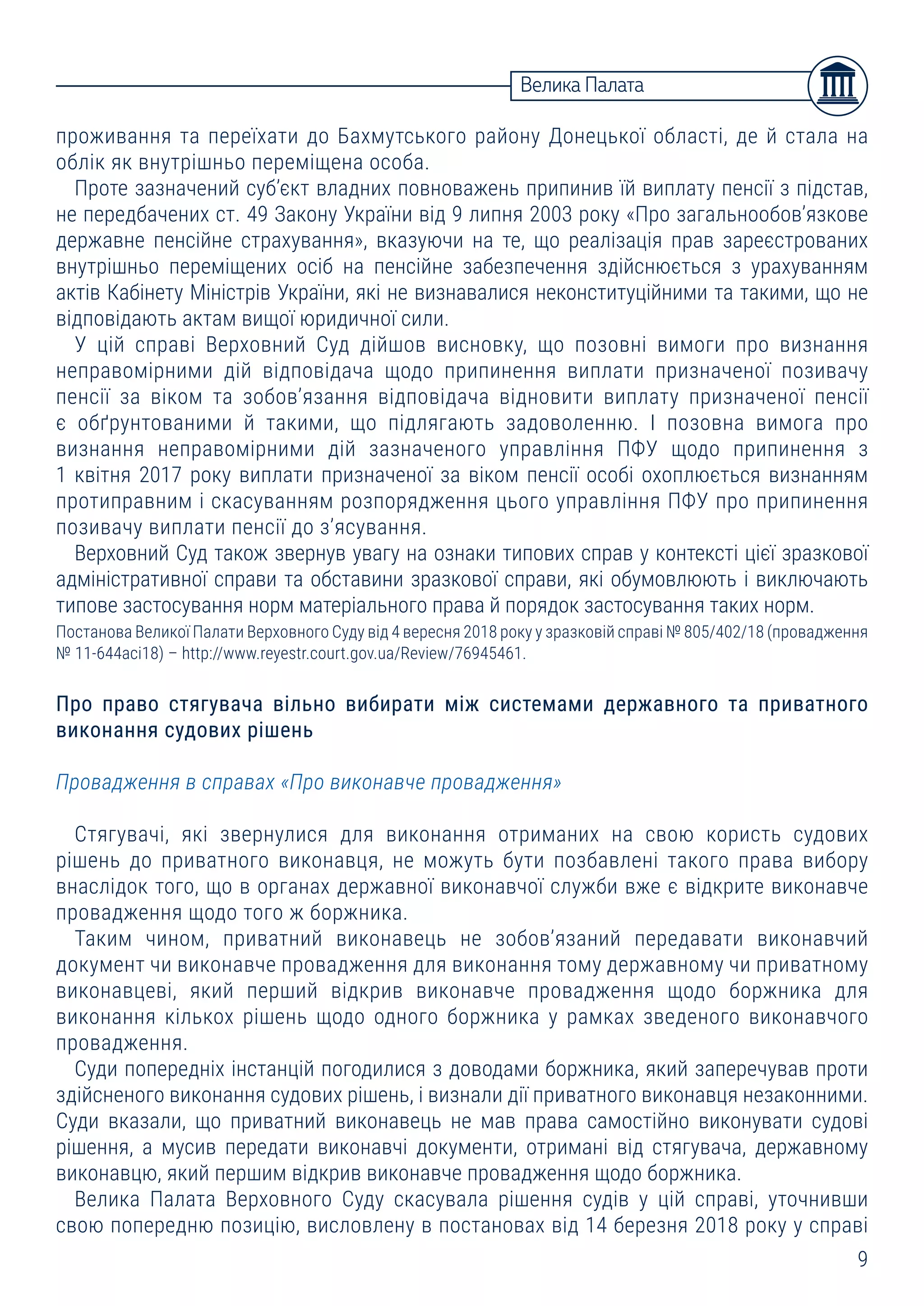 9
Велика Палата
проживання та переїхати до Бахмутського району Донецької області, де й стала на
облік як внутрішньо переміщена особа.
Проте зазначений суб’єкт владних повноважень припинив їй виплату пенсії з підстав,
не передбачених ст. 49 Закону України від 9 липня 2003 року «Про загальнообов’язкове
державне пенсійне страхування», вказуючи на те, що реалізація прав зареєстрованих
внутрішньо переміщених осіб на пенсійне забезпечення здійснюється з урахуванням
актів Кабінету Міністрів України, які не визнавалися неконституційними та такими, що не
відповідають актам вищої юридичної сили.
У цій справі Верховний Суд дійшов висновку, що позовні вимоги про визнання
неправомірними дій відповідача щодо припинення виплати призначеної позивачу
пенсії за віком та зобов’язання відповідача відновити виплату призначеної пенсії
є обґрунтованими й такими, що підлягають задоволенню. І позовна вимога про
визнання неправомірними дій зазначеного управління ПФУ щодо припинення з
1 квітня 2017 року виплати призначеної за віком пенсії особі охоплюється визнанням
протиправним і скасуванням розпорядження цього управління ПФУ про припинення
позивачу виплати пенсії до з’ясування.
Верховний Суд також звернув увагу на ознаки типових справ у контексті цієї зразкової
адміністративної справи та обставини зразкової справи, які обумовлюють і виключають
типове застосування норм матеріального права й порядок застосування таких норм.
Постанова Великої Палати Верховного Суду від 4 вересня 2018 року у зразковій справі № 805/402/18 (провадження
№ 11-644асі18) – http://www.reyestr.court.gov.ua/Review/76945461.
Про право стягувача вільно вибирати між системами державного та приватного
виконання судових рішень
Провадження в справах «Про виконавче провадження»
Стягувачі, які звернулися для виконання отриманих на свою користь судових
рішень до приватного виконавця, не можуть бути позбавлені такого права вибору
внаслідок того, що в органах державної виконавчої служби вже є відкрите виконавче
провадження щодо того ж боржника.
Таким чином, приватний виконавець не зобов’язаний передавати виконавчий
документ чи виконавче провадження для виконання тому державному чи приватному
виконавцеві, який перший відкрив виконавче провадження щодо боржника для
виконання кількох рішень щодо одного боржника у рамках зведеного виконавчого
провадження.
Суди попередніх інстанцій погодилися з доводами боржника, який заперечував проти
здійсненого виконання судових рішень, і визнали дії приватного виконавця незаконними.
Суди вказали, що приватний виконавець не мав права самостійно виконувати судові
рішення, а мусив передати виконавчі документи, отримані від стягувача, державному
виконавцю, який першим відкрив виконавче провадження щодо боржника.
Велика Палата Верховного Суду скасувала рішення судів у цій справі, уточнивши
свою попередню позицію, висловлену в постановах від 14 березня 2018 року у справі
 