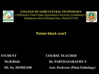 Potato black scurf
COLLEGE OF AGRICULTURAL TECHNOLOGY
(Affiliated to Tamil Nadu Agricultural University, Coimbatore-3)
Kullapuram (Po),ViaVaigai Dam, Theni-625 562
STUDENT
Mr.B.Rishi
ID. No. 2015021108
COURSE TEACHER
Dr. PARTHASARATHY S
Asst. Professor (Plant Pathology)
 