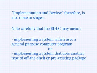 "Implementation and Review" therefore, is
also done in stages.

Note carefully that the SDLC may mean :

- implementing a system which uses a
general purpose computer program
                       or
- implementing a system that uses another
type of off-the-shelf or pre-existing package
 