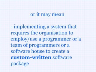 or it may mean

- implementing a system that
requires the organisation to
employ/use a programmer or a
team of programmers or a
software house to create a
custom-written software
package
 