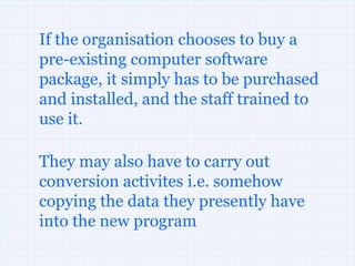 If the organisation chooses to buy a
pre-existing computer software
package, it simply has to be purchased
and installed, and the staff trained to
use it.

They may also have to carry out
conversion activites i.e. somehow
copying the data they presently have
into the new program
 