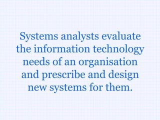 Systems analysts evaluate
the information technology
  needs of an organisation
 and prescribe and design
   new systems for them.
 