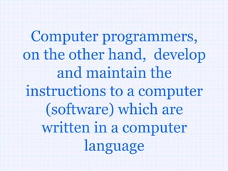 Computer programmers,
on the other hand, develop
     and maintain the
instructions to a computer
   (software) which are
  written in a computer
         language
 