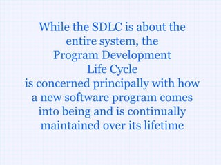 While the SDLC is about the
         entire system, the
      Program Development
             Life Cycle
is concerned principally with how
  a new software program comes
   into being and is continually
    maintained over its lifetime
 