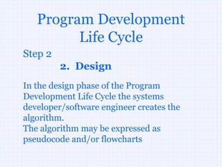 Program Development
         Life Cycle
Step 2
         2. Design
In the design phase of the Program
Development Life Cycle the systems
developer/software engineer creates the
algorithm.
The algorithm may be expressed as
pseudocode and/or flowcharts
 