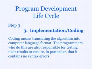 Program Development
          Life Cycle
Step 3
         3. Implementation/Coding
Coding means translating the algorithm into
computer language format. The programmers
who do this are also responsible for testing
their results to ensure, in particular, that it
contains no syntax errors
 