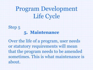 Program Development
         Life Cycle
Step 5
         5. Maintenance
Over the life of a program, user needs
or statutory requirements will mean
that the program needs to be amended
sometimes. This is what maintenance is
about.
 