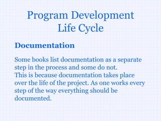 Program Development
          Life Cycle
Documentation
Some books list documentation as a separate
step in the process and some do not.
This is because documentation takes place
over the life of the project. As one works every
step of the way everything should be
documented.
 
