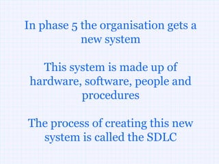 In phase 5 the organisation gets a
           new system

   This system is made up of
 hardware, software, people and
          procedures

The process of creating this new
  system is called the SDLC
 