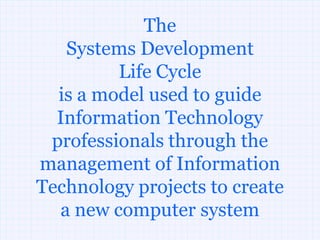 The
   Systems Development
         Life Cycle
  is a model used to guide
  Information Technology
 professionals through the
management of Information
Technology projects to create
  a new computer system
 