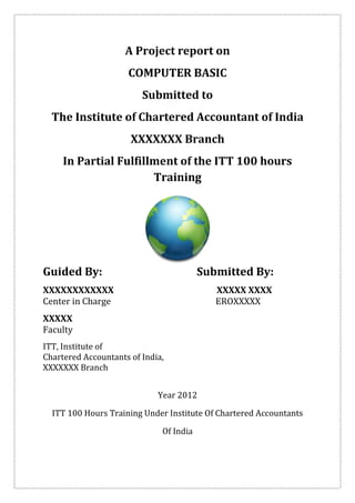 A Project report on
                     COMPUTER BASIC
                         Submitted to
  The Institute of Chartered Accountant of India
                      XXXXXXX Branch
     In Partial Fulfillment of the ITT 100 hours
                       Training




Guided By:                               Submitted By:
XXXXXXXXXXXX                                XXXXX XXXX
Center in Charge                            EROXXXXX
XXXXX
Faculty
ITT, Institute of
Chartered Accountants of India,
XXXXXXX Branch


                             Year 2012

  ITT 100 Hours Training Under Institute Of Chartered Accountants

                              Of India
 