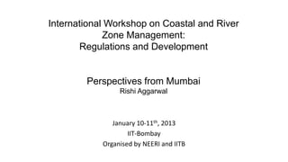International Workshop on Coastal and River
Zone Management:
Regulations and Development
Perspectives from Mumbai
Rishi Aggarwal
January 10-11th, 2013
IIT-Bombay
Organised by NEERI and IITB
 