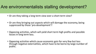 Are environmentalists stalling development?
• Or are they taking a long term view over a short term view?
• Or are they bringing out aspects which will damage the economy, being
suppressed by those ‘pro-development’?
• Opposing activities, which will yield short term high profits and possible
losses in long term loss.
• Opposing activities which cause economic gain for very few but loss
through negative externalities, which have to be borne by large number of
public.
 
