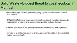 Solid Waste –Biggest threat to coast ecology in
Mumbai
• End of the pipe solution preferred going against all established wisdom
AND policy.
• MSW 2000 Rules and subsequent legislations clearly mandate support to
segregation at source and reduced transport to garbage dumps.
• Yet the sole focus of MCGM in past decade has been on pick and dump.
• Almost zero encouragement to entrepreneurs interested in decentralized
waste management.
 