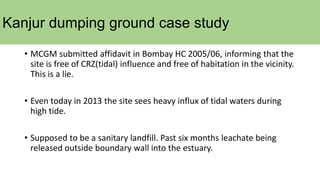 Kanjur dumping ground case study
• MCGM submitted affidavit in Bombay HC 2005/06, informing that the
site is free of CRZ(tidal) influence and free of habitation in the vicinity.
This is a lie.
• Even today in 2013 the site sees heavy influx of tidal waters during
high tide.
• Supposed to be a sanitary landfill. Past six months leachate being
released outside boundary wall into the estuary.
 