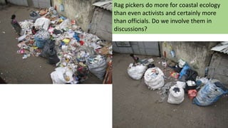 Rag pickers do more for coastal ecology
than even activists and certainly more
than officials. Do we involve them in
discussions?
 