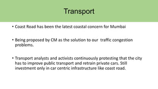 Transport
• Coast Road has been the latest coastal concern for Mumbai
• Being proposed by CM as the solution to our traffic congestion
problems.
• Transport analysts and activists continuously protesting that the city
has to improve public transport and retrain private cars. Still
investment only in car centric infrastructure like coast road.
 