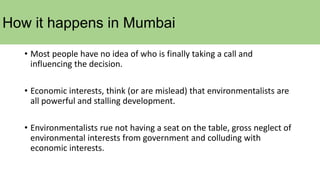 How it happens in Mumbai
• Most people have no idea of who is finally taking a call and
influencing the decision.
• Economic interests, think (or are mislead) that environmentalists are
all powerful and stalling development.
• Environmentalists rue not having a seat on the table, gross neglect of
environmental interests from government and colluding with
economic interests.
 